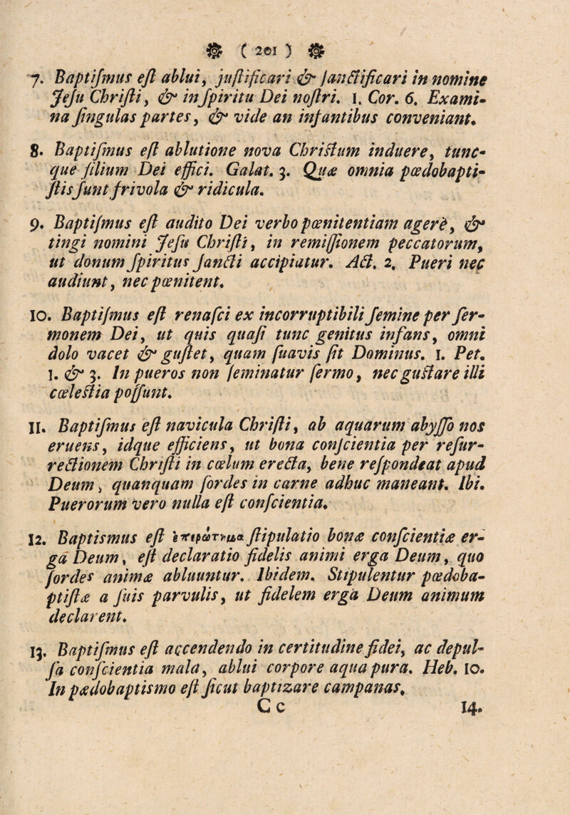 & ( 261 ) $ y. Baptifmus efl ablui, juflificari & JanBiflcari in nomine Jeju Chrifli, &• infpiritu Dei noflri. i. Cor. 6. Exami¬ na Jingulas partes, & vide an infantibus conveniant. 8- Baptifmus efl ablutione nova Christum induere, tunc- que filium Dei effici. Galat. 3. Qu<e omnia pcedobapti- flisfiunt frivola & ridicula. 9. Baptifmus efl audito Dei verbopoenitentiam ager &, & tingi nomini Jeflt Chrifli, in remiffionem peccatorum, ut donum fpiritus Janci i accipiatur. AB. 2, Pueri nec audiunt, necpcenitent. 10. Baptifmus efl renafci ex incorruptibili femine per fer- monem Det, ut quis quaji tunc genitus infans, omni dolo vacet & guflet, quam fu avis fit Dominus. 1. Pet. 1. <£r 3. In pueros non feminatur fermo, nec guBare illi cceleBia poffunt. 11. Baptifmus efl navicula Chrifli, ab aquarum abyffo nos eruens, idque efficiens, ut bona conjcientia per reflur- r e Bionem Chrifli in ccelum ereBa, bene refpondeat apud Deum, quanquam fordes in carne adhuc maneant. Ibi. Puerorum vero nulla efl confcientia. 12. Baptismus efl ig*ipaT*u& flipulatio bon<s confici entiee er¬ ga Deum, efl declaratio fidelis animi erga Deum, quo fordes anima abluuntur. Ibidem. Stipulentur patdoba- ptift<e a fuis parvulis, ut fidelem erga Deum animum declarent. ia. Baptifmus efl accendendo in certitudine fidei, ac depul- fa confcientia mala, ablui corpore aqua pura. Heb. 10. In padobaptismo eft ficut baptizare campanas, C c !4*