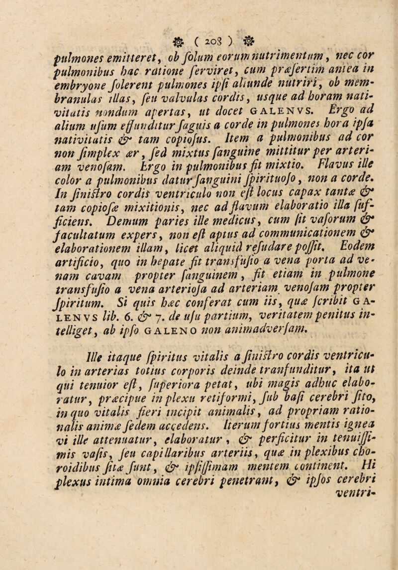 pulmones emitteret y ob folume orum nutrimentumr> nec cor pulmonibus huc ratione [erviret? prtffertim aniea in embryone Jolerent pulmones ipfi aliunde nutriri, 0^ mem¬ branulas illas, /£// valvulas cordis, usque ad horam nati- vitatis nondum apertas, ut docet galenvs. Ergo ad alium tifum effunditur Jaguis a corde in pulmones hora ipfa nativitatis <£r tam copiojus. # pulmonibus ad cor non fimplex eer y fed mixtus [anguine mittitur per arteri- #/// venofam* Argo i// pulmonibus fit mixtio. Flavus ille color a pulmonibus daturJanguini Jpirituo/o, 7/0/2 corde. In Jiniffro cordis ventriculo non e fi locus capax tantfi tam copiofe mixitionis y nec ad flavum elaboratio illa fuf- ficiens. Demum paries ille medicus, a//// [it vaforum facultatum expersy non eft aptus ad communicationem <&* elaborationem illam, licet aliquid rejudare pojjit# Eodem artificio, quo in hepate fit transfujio a vena porta ad ve• nam cavam propter [anguinem, fit etiam in pulmone transfujio a vena arterioja ad arteriam venojam propter Jp iri tum. Si quis h<ec conferat cum iis, fcrfbit ga¬ lenvs //£. 6. 7. de uju partium, veritatem penitus in- telliget, ipfo galeno //0// animadverfam. Ille itaque fpiritus vitalis a JiniHro cordis ventricu¬ lo in arterias totius corporis deinde tranfunditur, /Vtf //f gwi tenuior e fi, fuperiora petat, magis adhuc elabo¬ ratur, praecipue in plexu retiformi y Jub bafi cerebri fitoy in quo vitalis fieri incipit animalis, #6? propriam ratio¬ nalis anima fedem accedens. Iterum fortius mentis ignea vi ille attenuatur y elaboratur , perficitur in tenuijji- mis va/iSy /eu capillaribus arteriis, quee in plexibus cho- roidibus fitaefunt, ^ ipfijfimam mentem continent. Hi plexus intima omnia cerebri penetrant, /£/0* cerebri ventri- /
