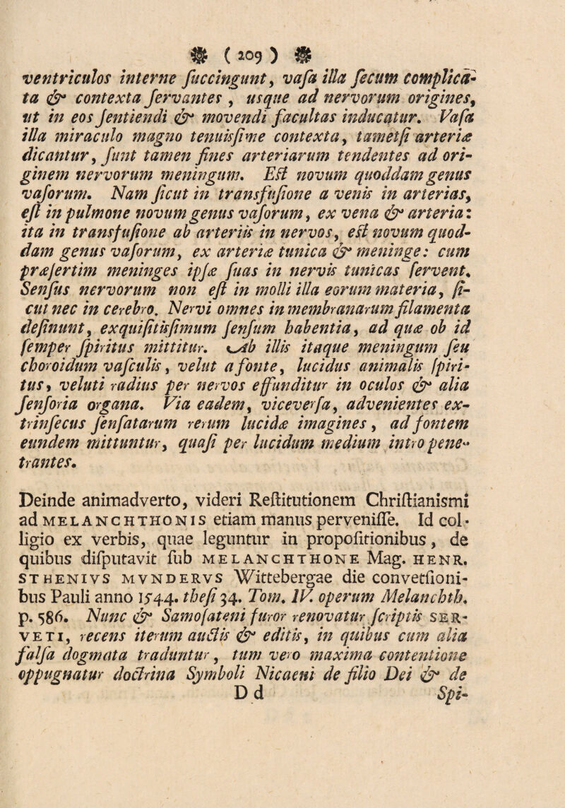 $ (109) $ _ ventriculos interne fu ccingunt, vafailla fecum complica¬ ta <&• contexta Jervantes, usque ad nervorum origines, ut in eos Jentiendi &• movendi facultas inducatur. Vafa illa miraculo magno tenuis fime contexta, tam et fi arteria dicantur, funt tamen fines arteriarum tendentes ad ori¬ ginem nervorum meningum. EB novum quoddam genus vaforum. Nam ficut in transfufione a venis in arterias, ejl in pulmone novum genus vaforum, ex vena & arteria: ita in transfufione ah arteriis in nervos, eB novum quod¬ dam genus vaforum, ex arterite tunica ds* meninge: cum fr&fertim meninges ipj<e fuas in nervis tunicas fervent. Senfus nervorum non efi in molli illa eorum materia, fi¬ cui nec in cerebro. Nervi omnes in membranarum filamenta definunt, exquifitisfimum JenJum habentia, ad quee ob id femper fpiritus mittitur. %^sb illis itaque meningum feu choroidum vafculis, vehit a fonte, lucidus animalis fpiri¬ tus, veluti radius per nervos e funditur in oculos alia fenforia organa. Via eadem, viceverfa, advenientes ex- trinfecus Jenfatarum remm lucidre imagines , ad fontem eundem mittuntur, quaji per lucidum medium intro pene¬ trantes. Deinde animadverto, videri Reftitutionem Chriftianismi ad melanchthonis etiam manus pervenifle. Id coi• ligio ex verbis, quae leguntur in propolitionibus, de quibus difputavit fub melanchthone Mag. henr. sthenivs mvndervs Wittebergae die convetfioni- bus Pauli anno 1^44. thefi34. Tom, IV. operum Melanchth. p. 586. Nunc & Samofateni furor renovatur (criptis ser¬ ve ti, recens iterum audis <&- editis, in quibus cum alia falfa dogmata traduntur, tum vero maxima contentione oppugnatur doctrina Symboli Nicaeni de filio Dei '& de D d Spi-