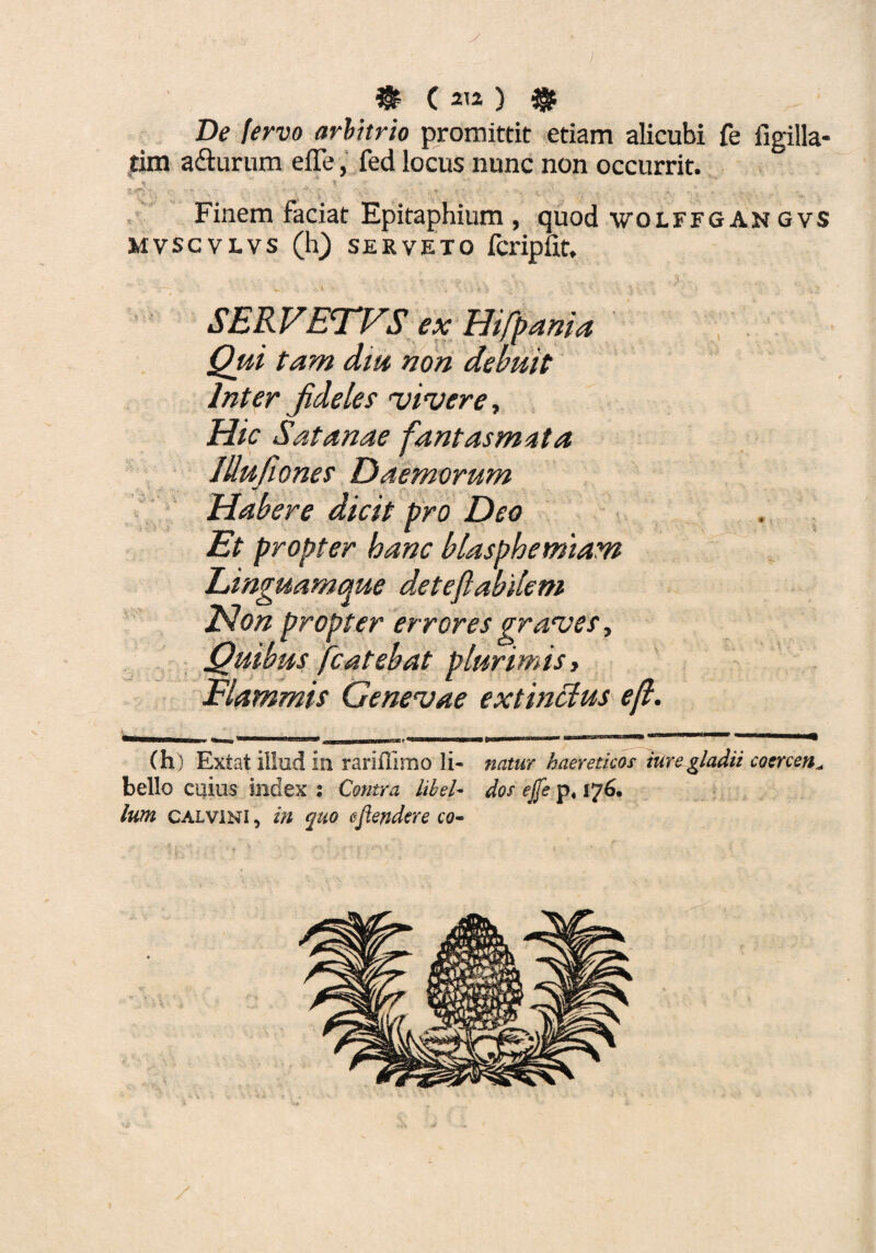 De fervo arbitrio promittit etiam alicubi fe figilla- tim adturum effe, fed locus nunc non occurrit. % * j* * - -. r Finem faciat Epitaphium, quod wolffgangvs MVSCVLVS (h) SERVETO fcripfit. SERVETVS ex Hifpania Qui tam dtu non debuit Inter jideles viruere. Hic Satanae fantasmata lUufwnes Daemorum Habere dicit pro Deo Et propter banc blasphemiam Linguamque deteflabilem JSlon propter errores graves, Quibus fcatebat plurimis> Flammis Genevae extincius eft. # ? - ‘ % -X 4 f rv (h) Extat illud in rariffimo li¬ bello cuius index ; Contra libel¬ lum Calvini , in quo efiendere co¬ natur haereticos ture gladii cocrcen^ dos ejje p« 176.