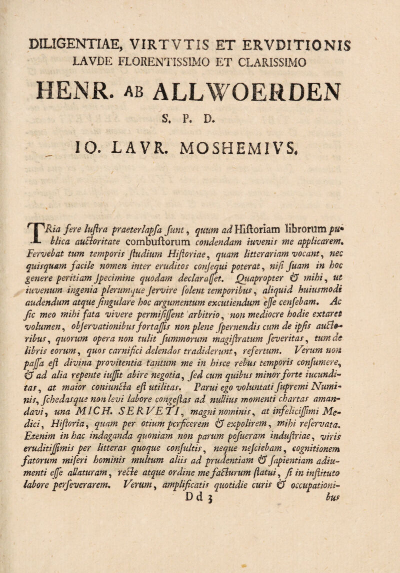DILIGENTIAE, VIRTVTIS ET ERVDITIONIS LAVDE FLORENTISSIMO ET CLARISSIMO HENR. ab ALLWOERDEN S. p. D. IO. LAVR. MOSHEMIVS, TRia fere luflra praeterlapfla fitnt, quum ad Hiftoriam librorum pu* hlka autioritate combuftorum condendam invenis me applicarem. Fervebat tum temporis fludium Hi foriae, quam litterariam vocant, nec quisquam facile nomen inter eruditos conjequi poterat, nijt fuam in hoc genere peritiam Jpecimine quodam dedarafflet. Quapropter & mihi, ut iuvenum ingenia plerumque Jervire folent temporibus, aliquid huiusmodi audendum atque fingulare hoc argumentum excutiendum ejfe cenfebam• Ac fc meo mihi fata vivere permififfent arbitrio, non mediocre hodie extarei volumen, objervationibus jortajfis non plene [pernendis cum de ipfis auEl®** ribus, quorum opera non tulit fummorurn magifratum feveritas, tum de libris eorum, quos carnifici delendos tradiderunt., refertum. Verum non pajfa efl divina provitentia tantum me in hisce rebus temporis confumereg & ad alia repente iujfit abire negotia, fed cum quibus minor forte iucundi- tas, at maior coniunBa efl utilitas. Parui ego voluntati fupremi Numi* ilis, fchedasqus non levi labore congefas ad nullius momenti chartas aman~ davi, una MICH. SERVETJ, magni nominis, at infelicijfimi Me¬ dici , Hiforia, per otium perficerem & expolirem, mihi refervata. Etenim in hac indaganda quoniam non parum pofueram indufriae, eruditiffimis per litteras quoque confluitis, #££«£ nefiebam, cognitionem fatorum mi fer i hominis multum aliis ad prudentiam & fapientiam adiu~ menti effle allaturam, ordine mefalturum flatui, y? in infiituto labore perfleverarem. Verum, amplificatis quotidie curis & occupationi- D d j te