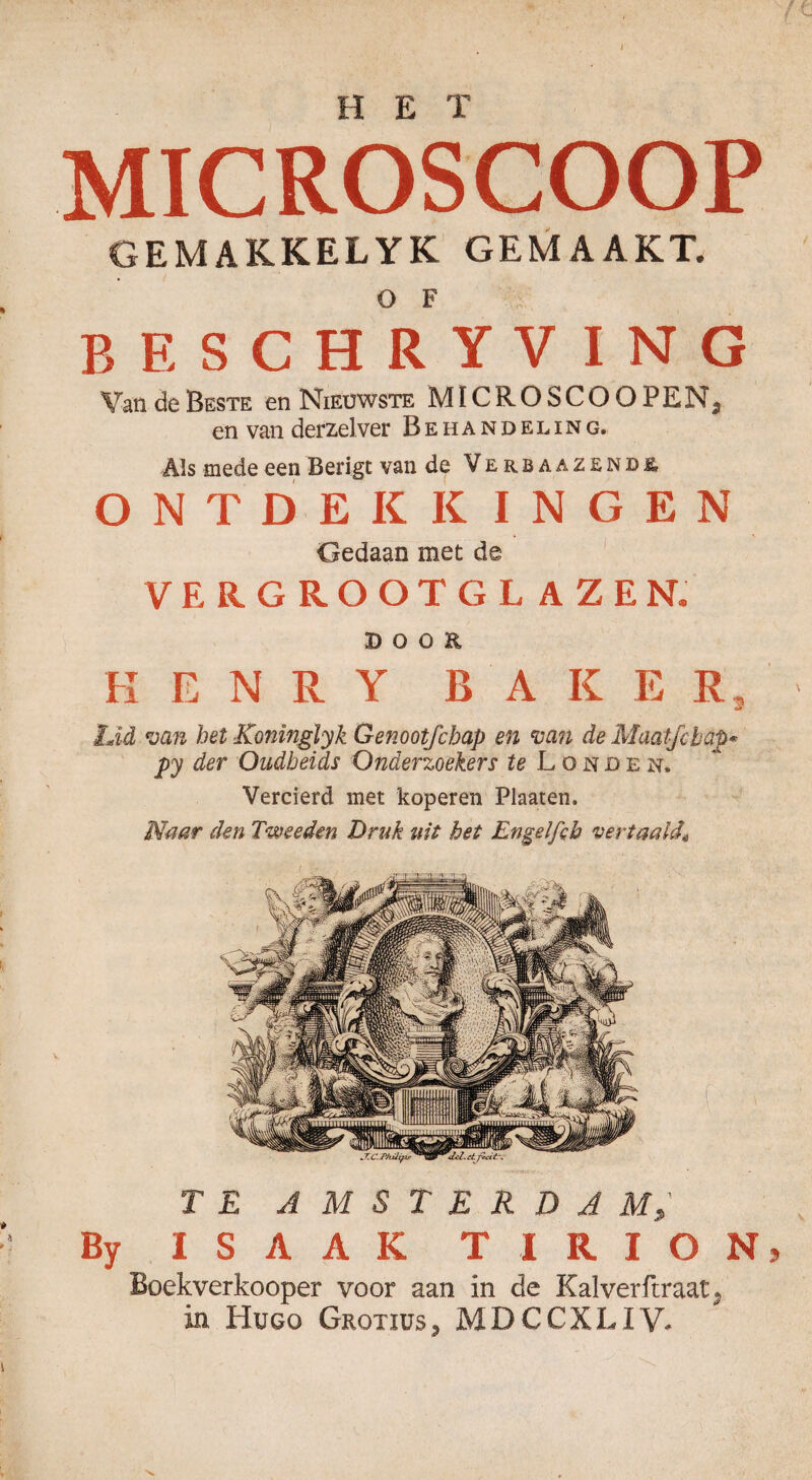 H E X MICROSCOOP GEMAKKELYK GEMAAKT. BESCHRYVIN G Van de Beste en Nieuwste MICROSCOOPEN3 en van derzelver Behandeling. Als mede een Berigt van de Verba azende, ONTDEKKINGEN Gedaan met de VERGROOTGLAZEN. DOOR K E N R Y BAKER, Lid van het Koninglyk Genootfchap en van de Maatje hap* py der Oudheids Onderzoekers te Londen. Vercierd met koperen Plaaten. Naar den Tweeden Druk uit het Engelfeh vertaald* TE AMSTERDAM By ISAAK TIRION Boekverkooper voor aan in de Kalverfcraat. in Hugo Grotius, MDCCXLIV.