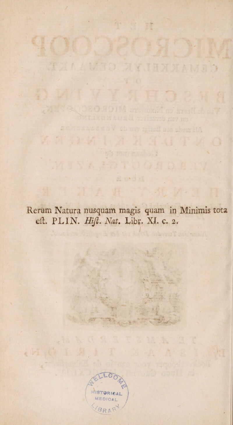 Rerum Natura nusquam magis quam in Minimis tota eft. PLIN. Hifi. JNfo*. Liby. XI. c. 2. Clco'v 'STORICal. iVIEDfCA L
