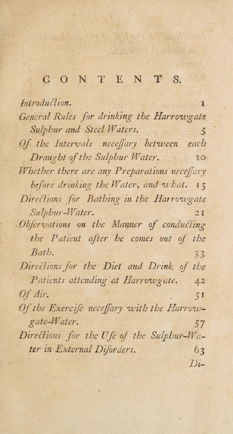 CONTENTS. Inirodiiclion, i General Rules for drinking the Harro'Wgate Sulphur and Steel Waters. 5 Of the Internals neceffary hetnveen each Draught o f the Sulphur Water. i o Whether there are any Freparations necef ary before drinking the Water^ and ui‘hat. 15 Directions for Bathing in the Harronigate Sulphur^Water. 21 Obfer vat ions on the Manner of conduding the Patient after he coines out of the. Bath, 33 Diredions for the Diet and Drink, of the Patients attending at Harroixgate, 42 Of Air, ^ 51 Of the Exercife neceffary vuith the Harrovu-- gate-Water, 57 Diredions for the life of the Sulphur-Wa¬ ter in External Diforders, 63 Di-