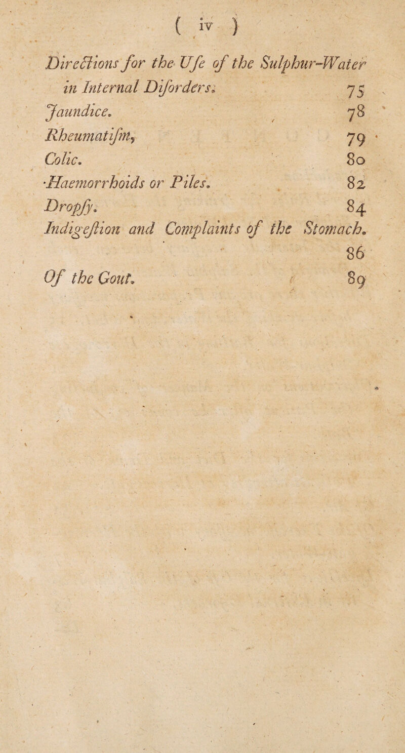 ( ) 'I DireBions for th& Ufe of the Sulphur-Water in Internal Difordersi 7 5 Jaundice. ^ 78 Rheumatifm^ 79 ♦ Colic. 80 ‘Haemorrhoids or Piles. 82 Dropfy. 84 Indigefion and Complaints of the Stomach., 86 Of the Gout. 89