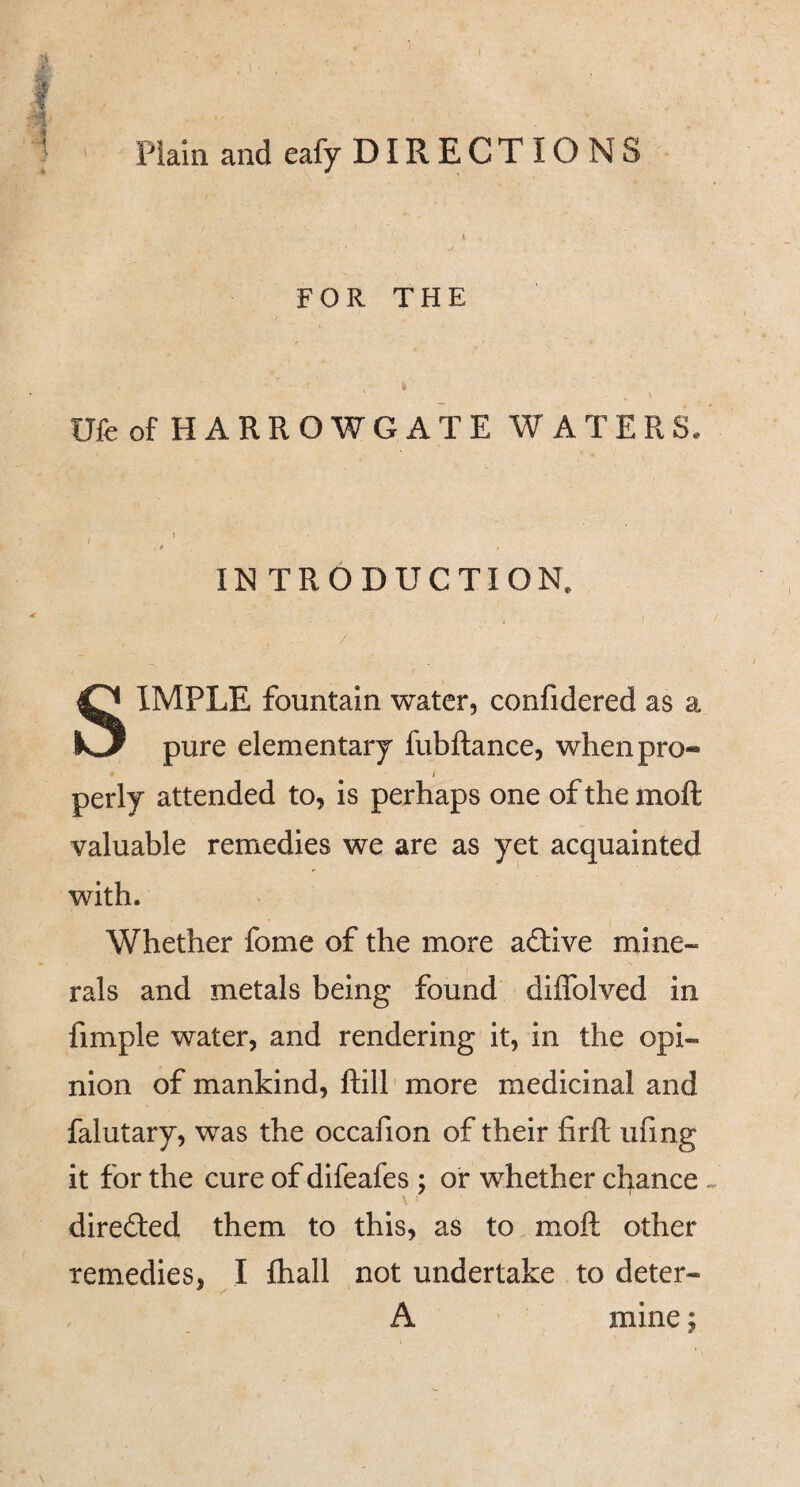4 Plain and eafy DIR ECTIO NS FOR THE t Ufe of HARROWGATE WATERS. I INTRODUCTION. SIMPLE fountain water, confidered as a pure elementary fubftance, when pro- / perly attended to, is perhaps one of the moft valuable remedies we are as yet acquainted with. Whether fome of the more adive mine¬ rals and metals being found diffolved in fimple water, and rendering it, in the opi¬ nion of mankind, ftill' more medicinal and falutary, was the occafion of their firft ufing it for the cure of difeafes ; of whether chance.. I direded them to this, as to moft other remedies, I Ihall not undertake to deter- A mine;