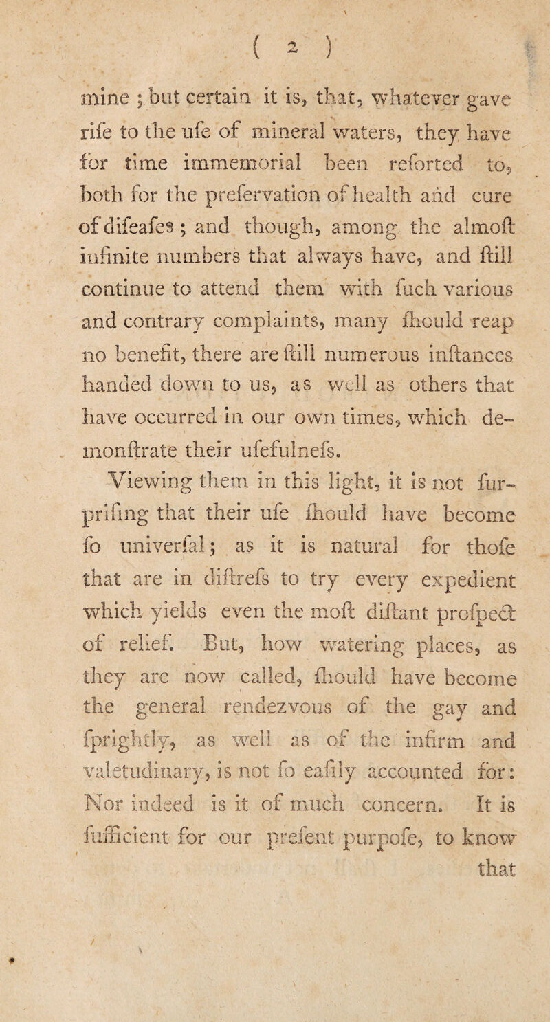 s ( 2 ) mine ; but certaia it is, that, whatever gave rife to the ufe of mineral v/aters, they have for time immemorial been reforted to, both for the prefervation of health aiid cure of difeafes ; and though, among the almoft infinite numbers that always have, and ftill continue to attend them with fuch various and contraig/ complaints, many fhould reap no benefit, there are ftill numerous inftances handed down to us, as well as others that have occurred in our own times, which de~ monftrate their ufefulnefs. Viewing them in this light, it is not fur» prifing that their ufe ihould have become fo univerfal; as it is natural for thofe that are in diftrefs to try every expedient which yields even the moft diltant profped of relief. But, how watering places, as they are now called, fliould have become the general rendezvous of the gay and fprightly, as well as of the infirm and valetudinary, is not fo eafily accounted for: Nor indeed is it of much concern. It is liiiFicient for our prefent purpofe, to know that /