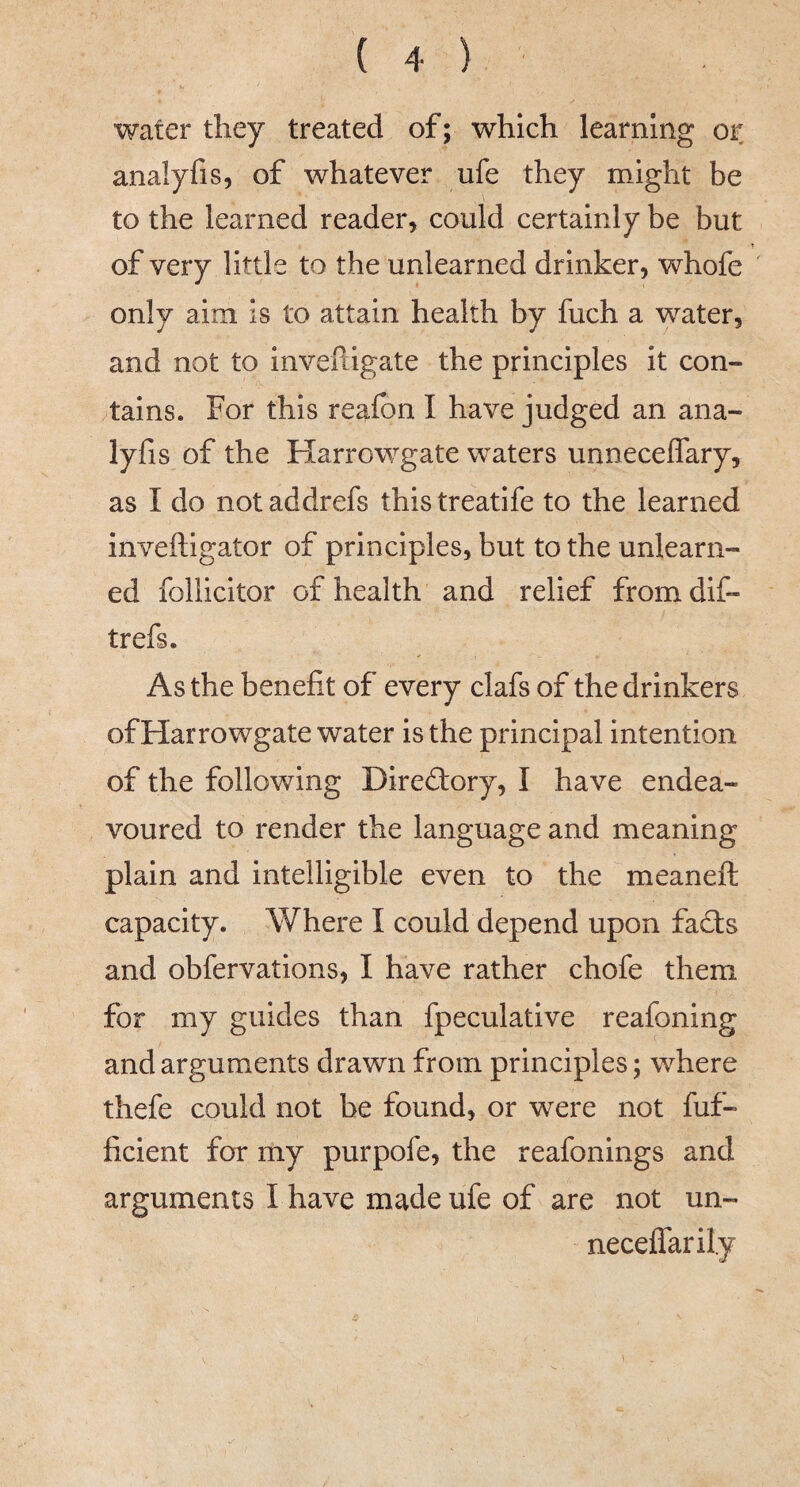 water they treated of; which learning or analyfis, of whatever ufe they might be to the learned reader, could certainly be but of very little to the unlearned drinker, whofe only aim is to attain health by fuch a water, and not to invefligate the principles it con¬ tains. For this reafon I have judged an ana¬ lyfis of the Harrowgate waters unneceffary, as I do not addrefs this treatife to the learned inveftigator of principles, but to the unlearn¬ ed folllcitor of health and relief from dif- trefs. As the benefit of every clafs of the drinkers of Harrowgate water is the principal intention of the following Direftory, I have endea¬ voured to render the language and meaning plain and intelligible even to the meaneft capacity. Where I could depend upon fad:s and obfervations, I have rather chofe them for my guides than fpeculative reafoning and arguments drawn from principles; where thefe could not be found, or were not fuf- ficient for my purpofe, the reafonings and arguments I have made ufe of are not un- neceffarily