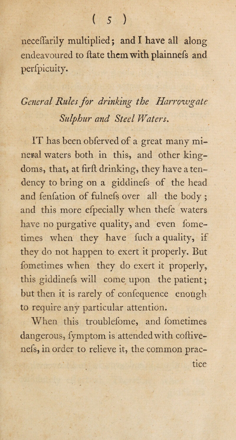 iieceiTarily multiplied; and I have all along endeavoured to ftate them with plainnefs and perfpicuity. General Rules for drinking the Harroxvgate Sulphur and Steel Waters, IT has been obferved of a great many mi¬ neral waters both in this, and other king¬ doms, that, at firft drinking, they have a ten¬ dency to bring on a giddinefs of the head and fenfation of fulnefs over all the body ; and this more efpecially when thefe waters have no purgative quality, and even fome- times when they have fuch a quality, if they do not happen to exert it properly. But fometimes when they do exert it properly, this giddinefs will come^ upon the patient; but then it is rarely of confeqiience enough to require any particular attention. When this troublefome, and fometimes dangerous, fymptom is attended with coftive- nefs, in order to relieve it, the common prac¬ tice /