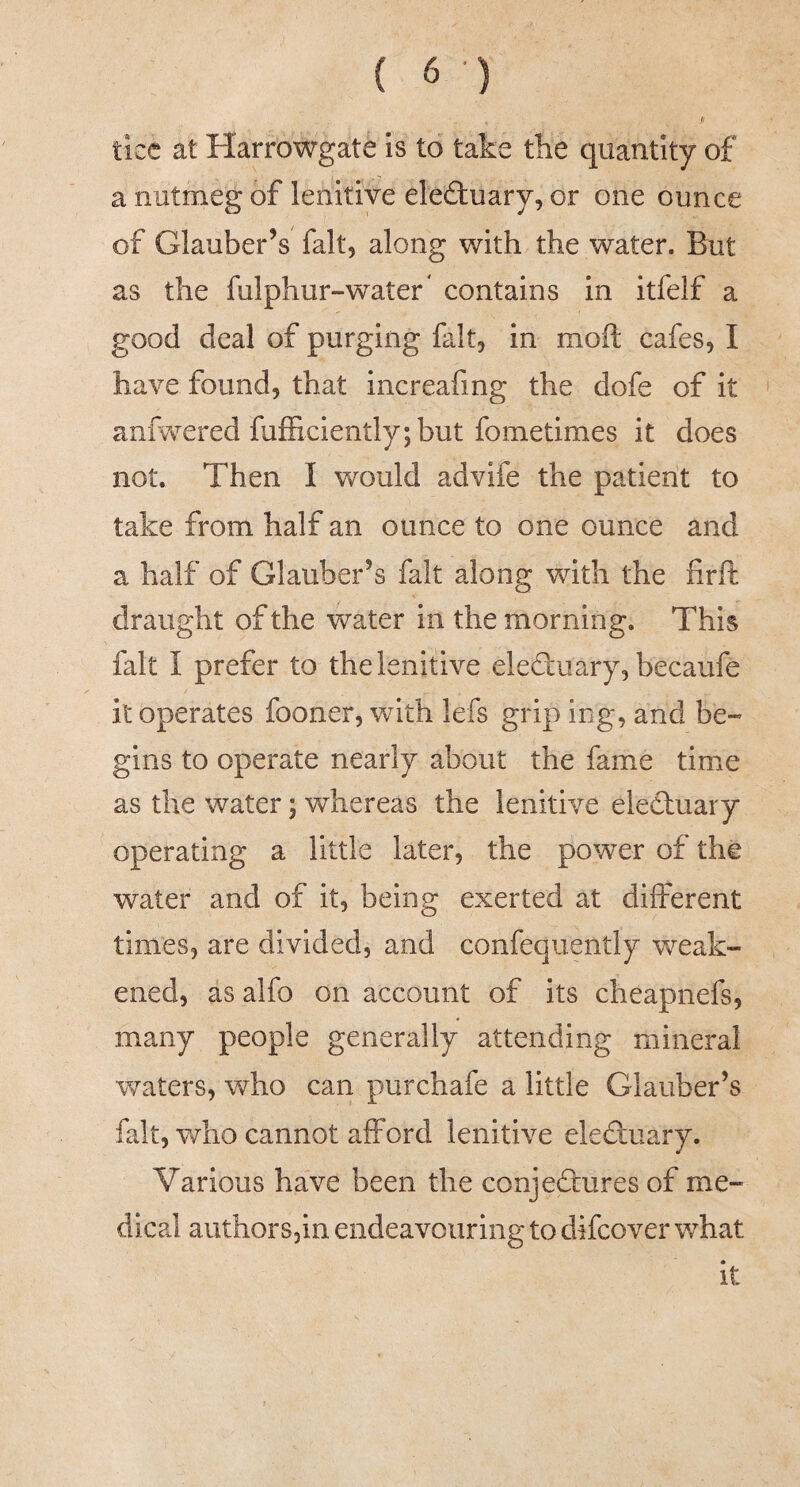 tice at Harrowgate is to take the quantity of a nutmeg of lenitive electuary, or one ounce of Glauber’s fait, along with the water. But as the fulphur-water* contains in itfelf a good deal of purging fait, in moft cafes, I have found, that increafmg the dofe of it anfwered fufEciently;but fometimes it does not. Then I would advife the patient to take from half an ounce to one ounce and a half of Glauber’s fait along with the firft draught of the water in the morning. This fait I prefer to the lenitive eleduary, becaufe it operates fooner, with lefs grip ing, and be¬ gins to operate nearly about the fame time as the water; whereas the lenitive eleduary operating a little later, the power of the water and of it, being exerted at different times, are divided, and confeqiiently weak¬ ened, as alfo on account of its cheapnefs, many people generally attending mineral waters, who can purchafe a little Glauber’s fait, who cannot afford lenitive eleduary. Various have been the conjedures of me¬ dical authors,in endeavouring to difcover what it