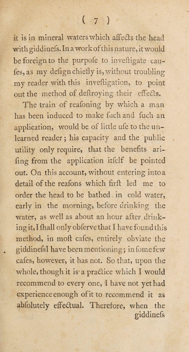 it is in mineral waters which afFeds the head with giddinefs. In a work of this nature. It would be foreign to the purpofe to inveftigate cau- fes, as my defign chiefly is, without troubling my reader with this invefligaticn, to point out the method of deftroying their elFeds. The train of reafoning by which a man has been induced to make fuch and fucli an application, would be of little ufe to the un¬ learned reader; his capacity and the public utility only require, that the benefits ari- fmg from the application itfelf be pointed out. On this account, without entering intoa detail of the reafons which firfl: led me to order the head to be bathed in cold water, early in the morning, before drinking the water, as well as about an hour after drink¬ ing it, I fhall only obferve that I have found this method, in moft cafes, entirely obviate the ^ giddinefsl have been mentioning; in fome few cafes, however, it has not. So that, upon the whole, though it is a pradice which I would recommend to every one, I have not yet had experience enough of it to recommend it as abfolutely effedlual. Therefore, when the giddinefs
