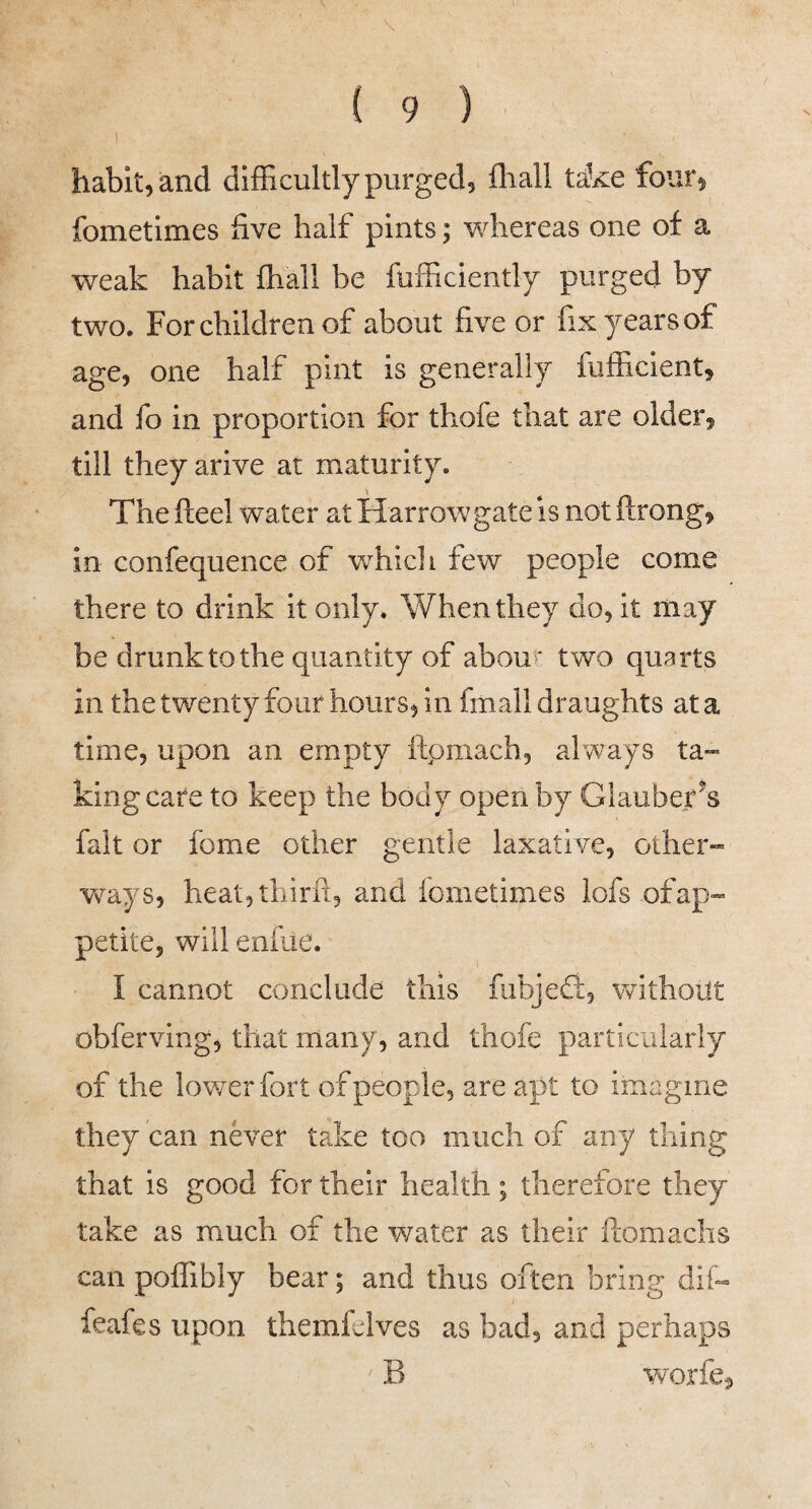\ ( 9 ) habit, and difficultly purged, fliall take four, fometimes live half pints; whereas one of a weak habit fhall be fufficiently purged by two. Forchildrenof about five or fixyearsof age, one half pint is generally fufficient, and fo in proportion for thofe that are older, till theyarive at maturity. The fteel water at Harrow gate is not ftrong, in confequence of wffiicli few people come there to drink it only. When they do, it may be drunk to the quantity of abour two quarts in the twenty four hours, in fmall draughts at a time, upon an empty ftpmach, always ta™ king care to keep the body open by Glauberk fait or fome other gentle laxative, other- Vv^ays, heat,thirft, and fometimes lofs of ap¬ petite, will enfue. I cannot conclude this fubjedi, VN^ithoilt obferving, that many, and thofe particularly of the lov/erfort of people, are apt to imagine they can never take too much of any thing that is good for their health; therefore they take as much of the water as their ftomachs can poffibly bear; and thus often bring dif- feafes upon themfelves as bad, and perhaps B worfe.