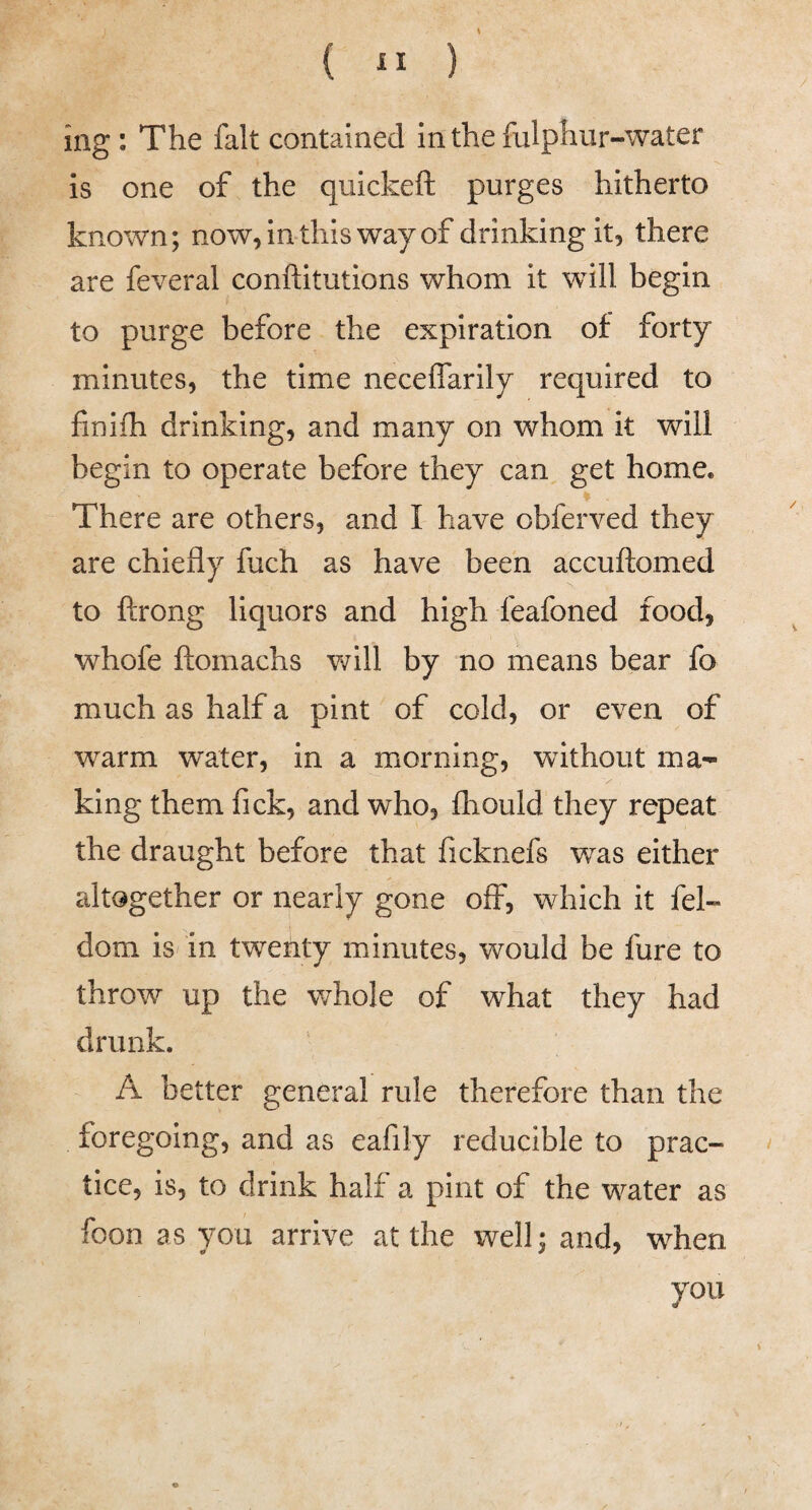 ing: The fait contained in the fulphur-water is one of the quickeft purges hitherto known; now, in this way of drinking it, there are feveral conftitutions whom it will begin to purge before the expiration of forty minutes, the time neceffarily required to finifh drinking, and many on whom it will begin to operate before they can get home. There are others, and I have obferved they are chiefly fuch as have been accuftomed to ftrong liquors and high feafoned food, whofe ftomachs v/ill by no means bear fa much as half a pint of cold, or even of warm water, in a morning, without ma- V king them fick, and who, fhould they repeat the draught before that ficknefs was either altogether or nearly gone off, which it fel- dom is in twenty minutes, would be fure to throw up the v^hole of what they had drunk. A better general rule therefore than the foregoing, and as eafily reducible to prac¬ tice, is, to drink half a pint of the water as foon as you arrive at the well; and, when you