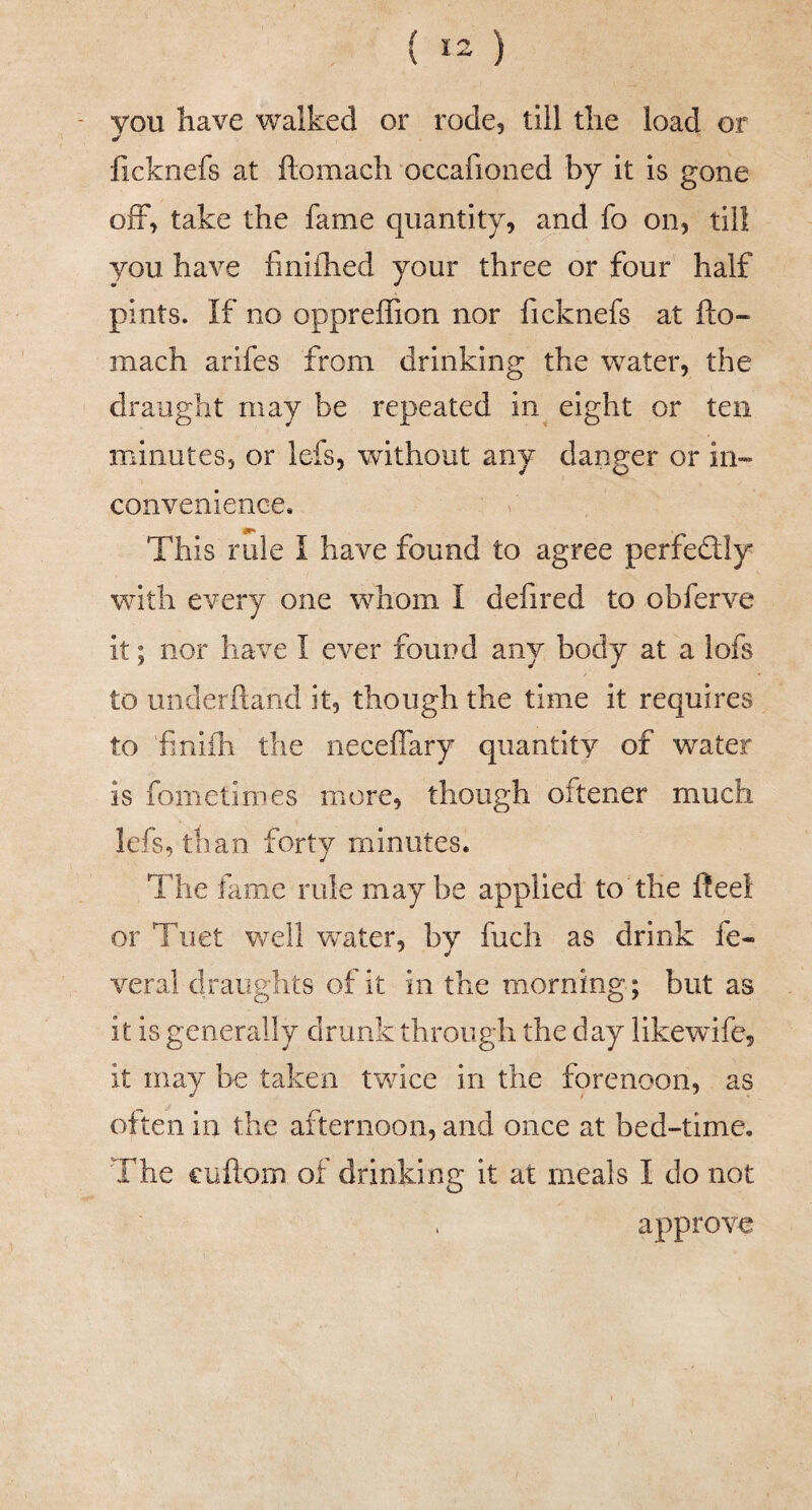 ( *2 ) you have walked or rode, till the load or ficknefs at ftomadi “occafioiied by it is gone ofF, take the fame quantity, and fo on, till you have finifhed your three or four half pints. If no oppreffion nor ficknefs at fto- mach arlfes from drinking the water, the > draught may be repeated in^ eight or ten minutes, or lefs, without any danger or in^ convenience* This rule I have found to agree perfedlly with every one whom I defired to obferve it; nor have I ever found any body at a lofs to underhand it, though the time it requires to finifh the neceffary quantity of water is fometinies more, though oftener much lefs, than forty minutes. The fame rule maybe applied to the heei or Tuet v/ell water, by fuch as drink fe- veral draughts of it in the morning; but as it is generally drunk through the day likewife, it may be taken twice in the forenoon, as often in the afternoon, and once at bed-time. The cuftom of drinking it at meals I do not approve