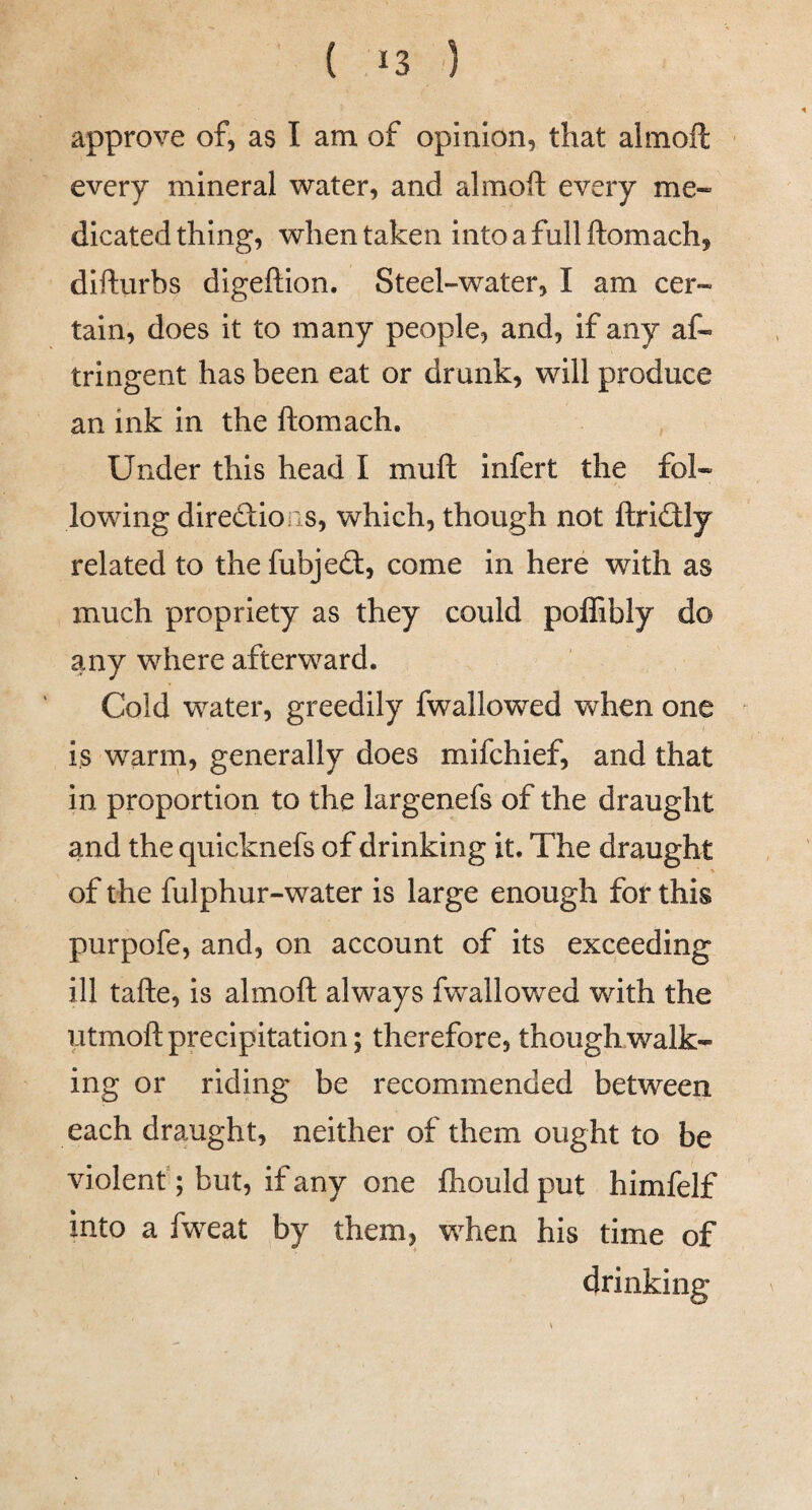 approve of, as I am of opinion, that almoft every mineral water, and almoft every me- dicated thing, when taken intoafullftomach, difturbs digeftion. Steel-water, I am cer¬ tain, does it to many people, and, if any af- tringent has been eat or drunk, will produce an ink in the ftomach. Under this head I muft infert the fol¬ lowing direSioiis, which, though not ftri£Uy related to the fubjeft, come in here with as much propriety as they could poffibly do any where afterward. Cold water, greedily fwallowed when one is warm, generally does mifchief, and that in proportion to the largenefs of the draught and the quicknefs of drinking it. The draught ♦ of the fulphur-water is large enough for this purpofe, and, on account of its exceeding ill tafte, is almoft always fwallowed with the utmoft precipitation; therefore, though walk¬ ing or riding be recommended between each draught, neither of them ought to be violent; but, if any one ftiould put himfelf into a fweat by them, when his time of drinking