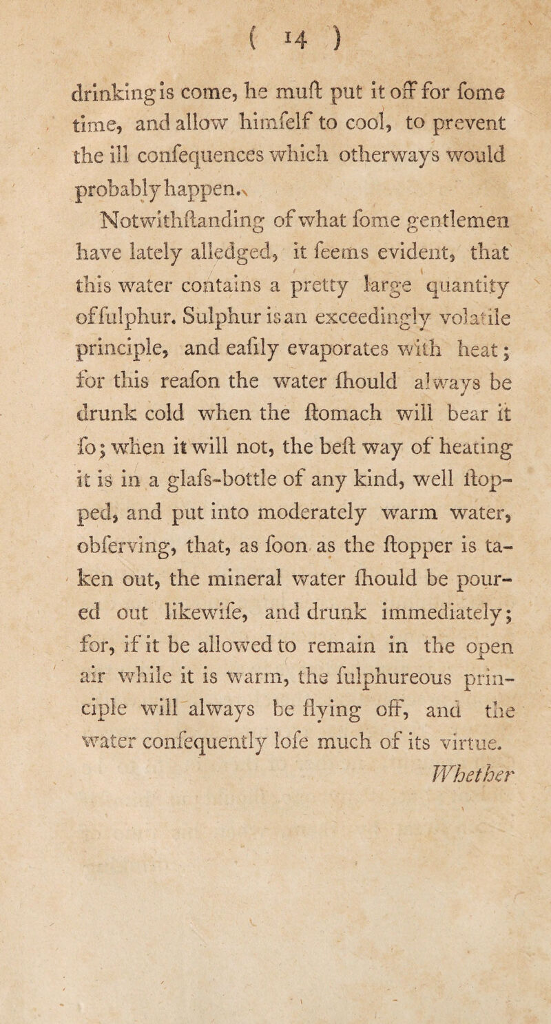 drinking is come, he muft put ItoiFfor fome time, and allow hirnfelf to cool, to prevent the ill confequences which otherways would probably happen.^ Notwithftandlng of what fome gen tlemen have lately alledged, it feems evident, that this w^ater contains a pretty large quantity offalphun Sulphur is an exceedingly volatile principle, and eafily evaporates v/ith heat; for this reafon the water fhould always be drunk cold when the ftomach will bear it fo; when it will not, the heft way of heating it is in a glafs-bottle of any kind, well top¬ ped, and put into moderately warm water, obferving, that, as foon as the ftopper is ta¬ ken out, the mineral water fhould be pour¬ ed out likewufe, and drunk immediately; for, if it be allowed to remain in the open air while it is warm, the fiilphureous prin¬ ciple will always be flying off, and the water confequently lofe much of its virtue. B^hether