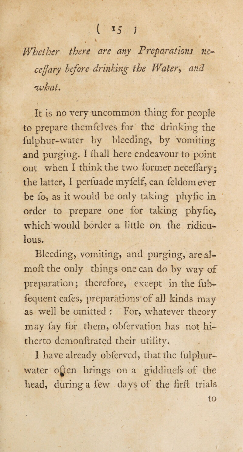 ( *5 ; / V Whether there are any Preparations nc-- celJary before drinking the Water^ and *what. It is no very uncommon thing for people to prepare themfelves for the drinking the falphur-water by bleeding, by vomiting and purging. I fhall here endeavour to point out when I think the two former neceffary; the latter, I perfuade myfelf, can feldomever be fo, as it would be only taking phyfic in ' order to prepare one for taking phyfic, which would border a little on the ridicu¬ lous. Bleeding, vomiting, and purging, are al- moft the only things one can do by way of preparation; therefore, except in the fub- fequent cafes, preparations of all kinds may as well be omitted : For, whatever theory may fay for them, obfervation has not hi¬ therto demonftrated their utility. 1 have already obferved, that the fulphur- water o^ten brings on a giddinefs of the head, during a few days of the firft trials to