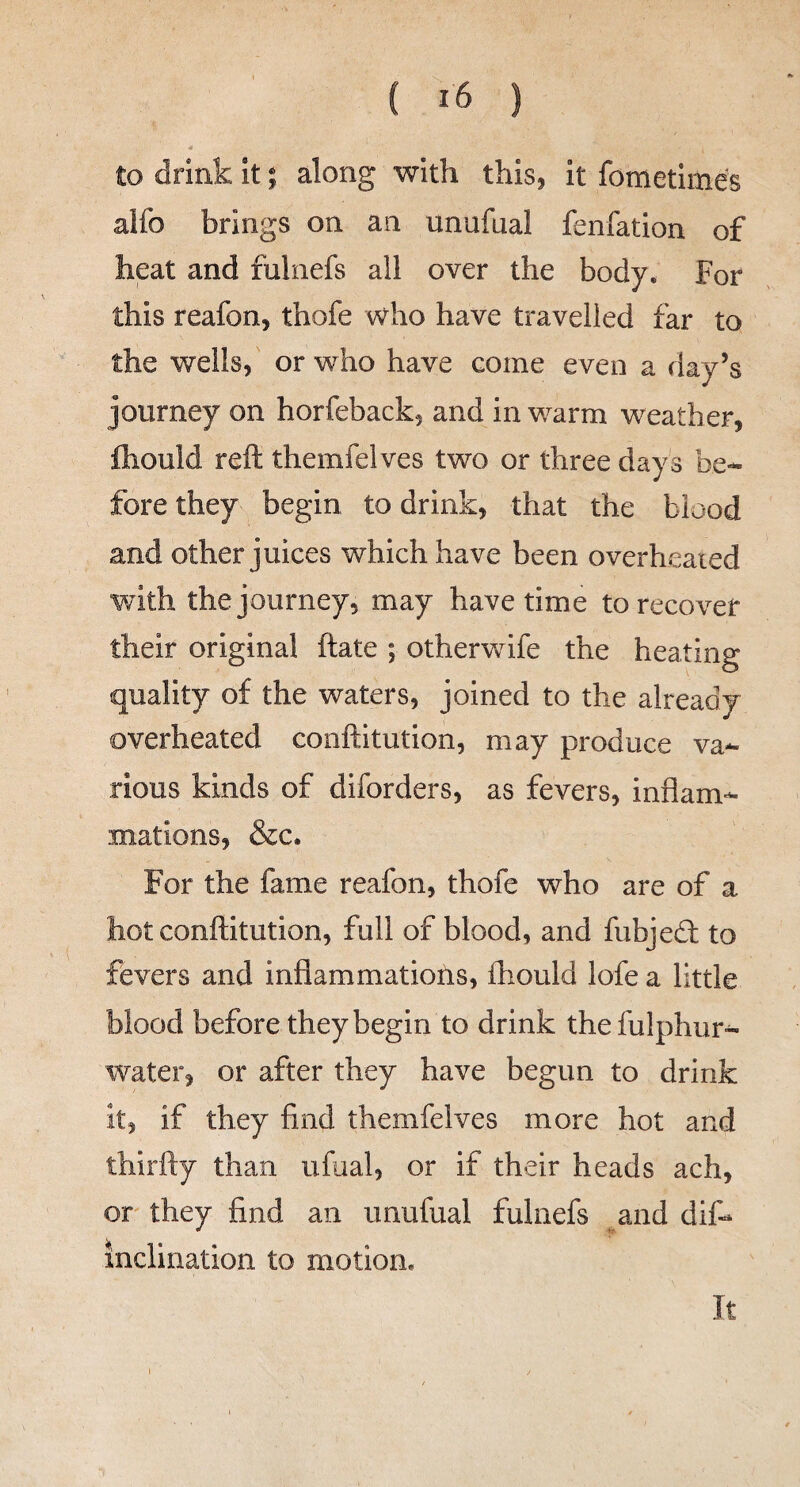 ( ) to drink it; along with this, it fometime's alfo brings on an unufual fenfation of heat and fulnefs all over the body. For this reafon, thofe who have travelled far to the wells, or who have come even a day’s journey on horfeback, and in warm weather, ftiould reft themfelves two or three days be¬ fore they begin to drink, that the blood and other juices which have been overheated with the journey, may have time to recover their original ftate ; otherwife the heating quality of the waters, joined to the already overheated conftitution, may produce va¬ rious kinds of diforders, as fevers, inflam¬ mations, &c. For the fame reafon, thofe who are of a hot conftitution, full of blood, and fubjedt to fevers and inflammations, ftiould lofe a little blood before they begin to drink thefulphur- water, or after they have begun to drink it, if they find themfelves more hot and thirfty than ufual, or if their heads ach, or they find an unufual fulnefs and dif- inclination to motion. It