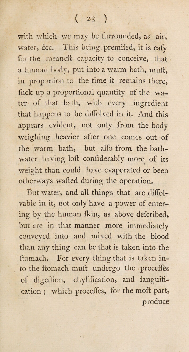 with which we may be furrounded, as air, water, &c'. This being premifed, it is eafy for the meaneft capacity to conceive, that a human body, put into a warm bath, muft, in proportion to the time it remains there, fuck up a proportional quantity of the wa¬ ter of that bath, with every ingredient that happens to be diffolved in it. And this appears evident, not only from the body weighing heavier after one comes out of the warm bath, but alfo from the bath- W'ater having loft confiderably more of its weight than could have evaporated or been otherways wafted during the operation. But water, and all things that are diflbl- vable in it, not only have a power of enter¬ ing by the human ikin, as above defcribed, but are in that manner more immediately conveyed into and mixed with the blood than any thing can be that is taken into the ftomach. For every thing that is taken in¬ to the ftomach muft undergo the procelfes of digeftion, chylification, and fanguifi- cation ; which procefles, for the moft part, produce