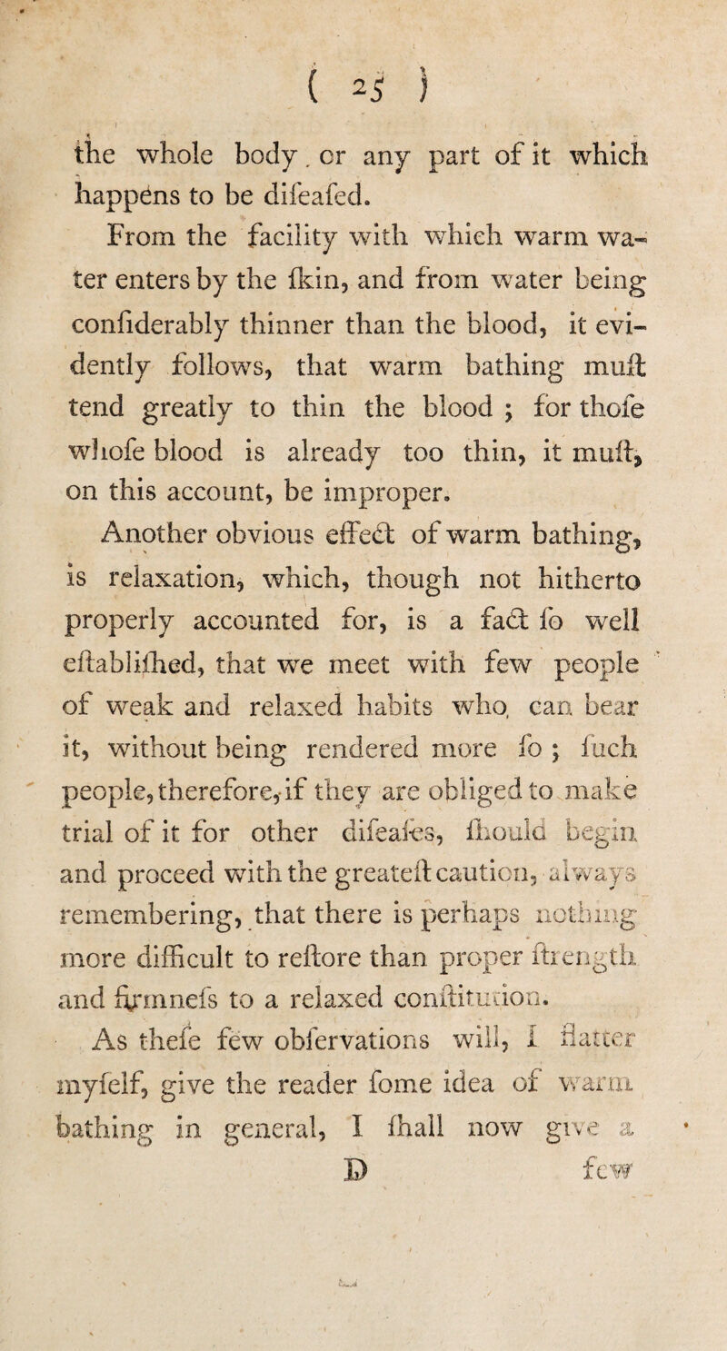 f ( 2^ I the whole body, cr any part of it which happens to be difeafed. From the facility with which warm wa¬ ter enters by the flcin, and from water being confiderably thinner than the blood, it evi¬ dently follows, that warm bathing mull tend greatly to thin the blood ; for thofe wliofe blood is already too thin, it muftj on this account, be improper. Another obvious effed; of warm bathing, is relaxation, which, though not hitherto properly accounted for, is a fad fo vs^ell eftabliihed, that we meet with few people of weak and relaxed habits who, can bear it, without being rendered more fo ; luch ' people, therefore,-if they are obliged to .make trial of it for other difeafes, ihould begin and proceed vdth the greateil caution, always remembering, that there is perhaps aothiug more difficult to reftore than proper ftiength and ffirmnefs to a relaxed conitituiiori. As thefe few obfervations will, I flarcer myfelf, give the reader fome idea of wanri bathing in general, I ihall now give a D few