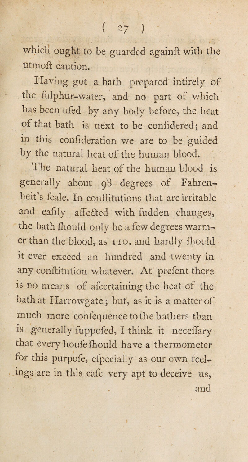 which ought to be guarded againft with the iitmoft caution. Having got a batli prepared intirely of the fulphur-water, and no part of which has been ufed by any body before, the heat of that bath is next to be confidered; and in this confideration we are to be guided by the natural heat of the human blood. The natural heat of the human blood is generally about 98 degrees of Fahren¬ heit’s fcale. In conftitutions that are irritable and eafily aflefted with fudden changes^ the bath fhould only be a few degrees warm¬ er than the blood, as no. and hardly fhould it ever exceed an hundred and twenty in any conifitution whatever. At prefent there is no means of afcertaining the heat of the bath at Harrowgate; but, as it is a matter of much more confequence to the bathers than is generally fuppofed, I think it neceffary that every houfe fhould have a thermometer for this purpofe, efpecially as our own feel- / Jngs are in this cafe very apt to deceive us, . and I