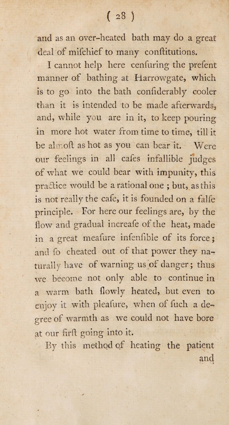 and as an over-heated bath may do a great deal of mifchief to many conftitutions. I cannot help here cenfiiring the prefent manner of bathing at Harrowgate, which is to go into the bath confiderably cooler than it is intended to be made afterwardsj and, while you are in it, to keep pouring in more hot water from time to time, till it be almoft as hot as you can bear it. Were our feelings in all cafes infallible judges of what we could bear with impunity, this practice would be a rational one ; but, as this is not really the cafe, it is founded on a falfe principle. For here our feelings are, by the flow and gradual increafe of the heat, made in a great meafure infenfible of its force; and fo cheated out of that power they na¬ turally have of warning us of danger; thus we become not only able to continue in a warm bath flowly heated, but even to enjoy it with pleafure, when of fuch a de-^ gree of warmth as we could not have bore at our firfl: going into it. By this method of heating the patient and