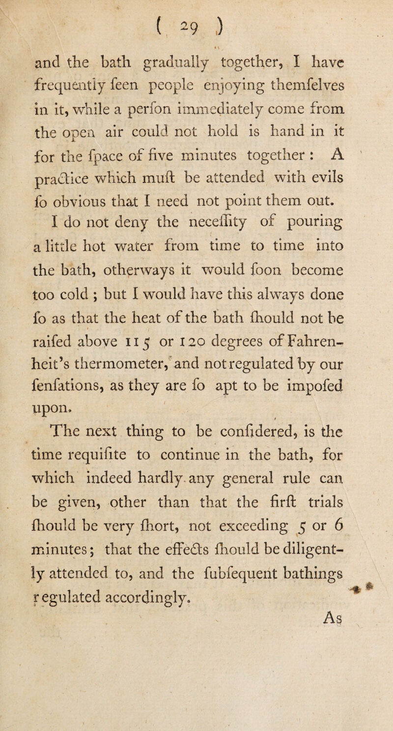 and the bath gradually together, I have frequently feen people enjoying themfelves In it, v\rhile a perfon immediately come from the open air could not hold is hand in it for the fpace of five minutes together : A ' pradice which muft be attended with evils fo obvious that I need not point them out. I do not deny the neceffity of pouring a little hot water from time to time into the bath, otherways it would foon become too cold ; but I would have this always done fo as that the heat of the bath fhould not be raifed above 115 or 120 degrees of Fahren¬ heit’s thermometer,'and not regulated by our fenfations, as they are fo apt to be impofed upon. t The next thing to be confidered, Is the time requifite to continue in the bath, for which indeed hardly, any general rule can be given, other than that the firft trials fhould be very fhort, not exceeding 5 or 6 minutes; that the effeds fhould be diligent¬ ly attended to, and the fubfequeiit bathings r egulated accordingly. /