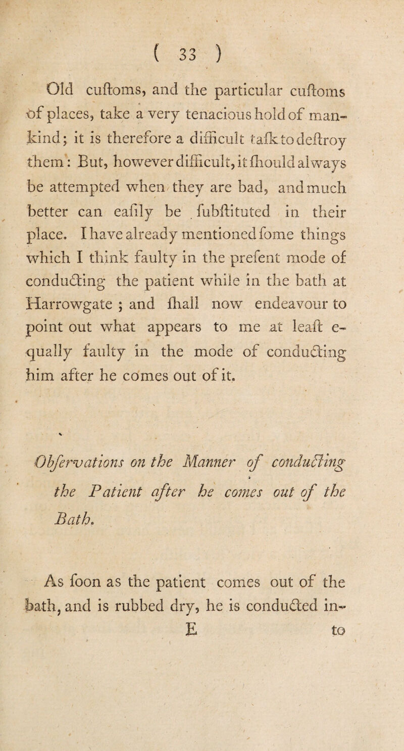 Old cuftoms, and the particular cuftoms of places, take a veiy tenacious hold of man¬ kind; it is therefore a difficult tafttodeftroy them: But, however difficult, it ffiould always be attempted when^they are bad, and much better can eafily be fubffituted in their place. I have already mentioned fome things which I think faulty in the prefent mode of conducting the patient while in the bath at Harrowgate ; and fhali now endeavour to point out what appears to me at leaft e- qually faulty in the mode of conducing him after he comes out of it. Obfervations on the Manner of conducing > the Patient after he comes out of the Bath. As foon as the patient comes out of the bath, and is rubbed dry, he is conducted in- E to