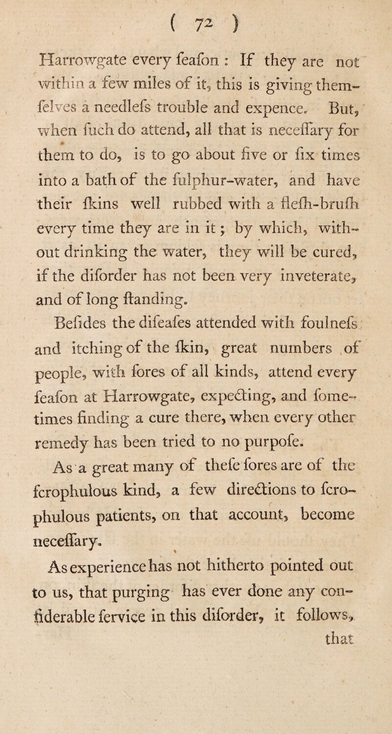 Harrowgate every feafon : If they are not within a few miles of it5 this is giving them- felves a needlefs trouble and expence. Buty when fuch do attend, all that is neceffary for them to do, is to go about five or fix times into a bath of the fulphur-water, and have their Ikins well rubbed with a fleih-brufh every time they are in it; by which, with¬ out drinking the water, they will be cured, if the diforder has not been very inveterate, and of long ftanding. Befides the difeafes attended with foulnefs and itching of the {kin, great numbers ,of people, with fores of all kinds, attend every feafon at Harrowgate, expecting, and fome- times finding a cure there, when every other remedy has been tried to no purpofe. As a great many of thefe fores are of the fcrophulous kind, a few diredlions to fcro- phulous patients, on that account, become neceifary. As experience has not hitherto pointed out to us, that purging has ever done any con- ilderable fervice in this diforder, it follow’^s,*
