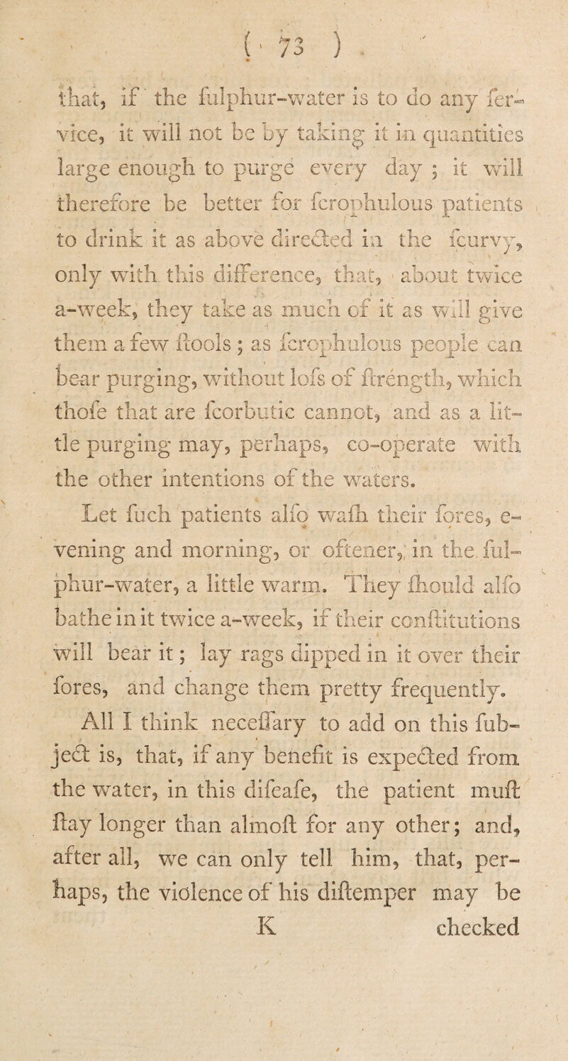 that, if' the iiilphur-vv^ater is to do any' fer- vice, it will not be by taking it In quantities large enough to purge every day ; it will therefore be better ior fcrophulous patients to drink it as above directed in the fcorv)q only with this differences that, - about twice a-weeks they take as much of it as will give them a fevo fcools ; as fcrophulous people can be-ar purging, without lofs of flTength, which thofe that are fcorbutic cannot, and as a lit-- tie purging may, perhaps, co-operate with the other intentions of the waters. Let fuch patients alfo wafh their fores, e-« vening and morning, or oftener,, in the, fuL phur-water, a little warm. They ihould alfo bathe in it twice a-week, if their conftitutions will bear it; lay rags dipped in it over their fores, and change them pretty frequently. All I think neceflary to add on this fob- jed is, that, if any benefit is expeded from the water, In this difeafe, the patient muft ftay longer than almoft for any other; and, after all, we can only tell him, that, per¬ haps, the violence of his diftemper may be K checked