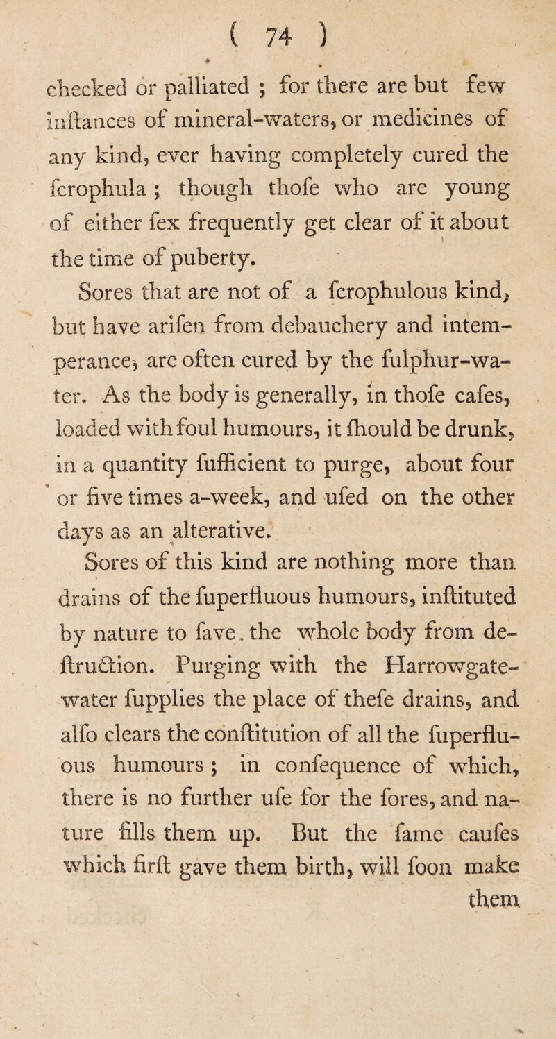 4 checked or palliated ; for there are but few inftances of mineral-waters, or medicines of any kind, ever having completely cured the fcrophula; though thofe who are young of either fex frequently get clear of it about the time of puberty. Sores that are not of a fcrophulous kind; but have arifen from debauchery and intem¬ per ance, are often cured by the fulphur-wa- ter. As the body is generally, in thofe cafes, loaded with foul humours, it fhould be drunk, in a quantity fufficient to purge, about four * or five times a-week, and ufed on the other days as an alterative. Sores of this kind are nothing more than drains of the fuperfluous humours, inftituted by nature to fave, the whole body from de- ftru(3:ion. Purging with the Harrowgate- water fupplies the place of thefe drains, and alfo clears the conftitution of all the fuperflu¬ ous humours ; in confequence of which, there is no further ufe for the fores, and na¬ ture fills them up. But the fame caufes , which firft gave them birth, will foon make ^ them