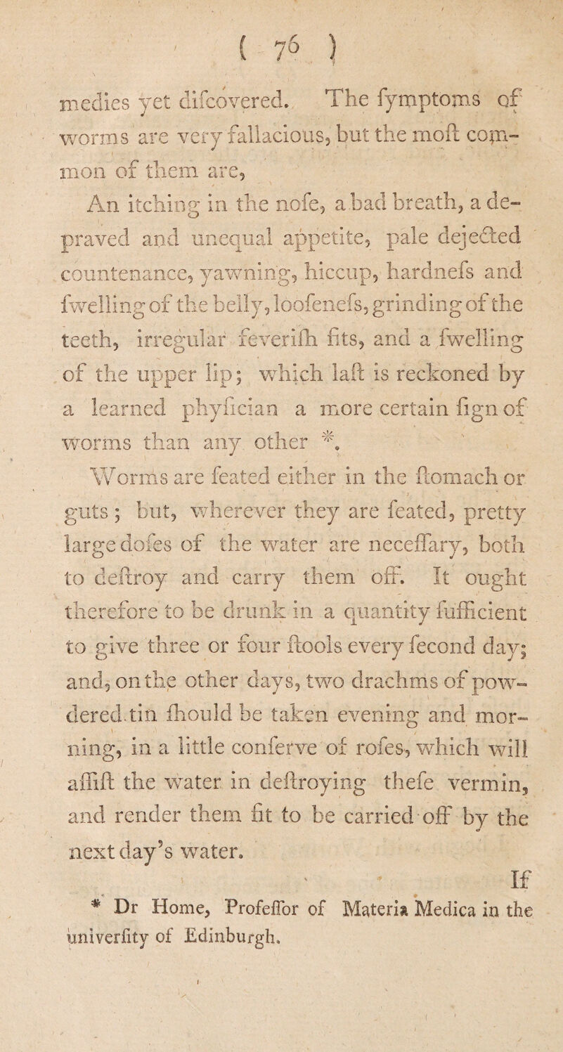 ( 7^ ) niedies yet dilcovered. The fymptoms of v/orms are very fallaciouSj but the moll coin- moil of them are5 An itching in the nofe^ a bad breathy a de¬ praved and unequal appetitCj pale deje0:ed countenance, yawning, hiccup, hardnefs and fwelling of the belly, loofeiiefs, grinding of the teeth, irregular feveri£h fits, and a fwelling of the upper lip; which laft is reckoned by a learned phyfician a more certain fign of worms than any other Woriiis are feated either in the ftomach or guts ; but, wherever they are feated, pretty large dofes of the water are neceffary, both to deftroy and carry them off. It ought therefore to be drunk in a quantity fafficient to give three or four ftools every fecond day; and, on the other days, two drachms of pow¬ dered, tin fhould be taken evening and mor- ning, in a little conferve of rofes, which wdll affift the water in deftroying thefe vermin, and render them fit to be carried off by the next day’s water. If Dr Home, ProfelTor of Materia Medica in the univerfity of Edinburgh. I