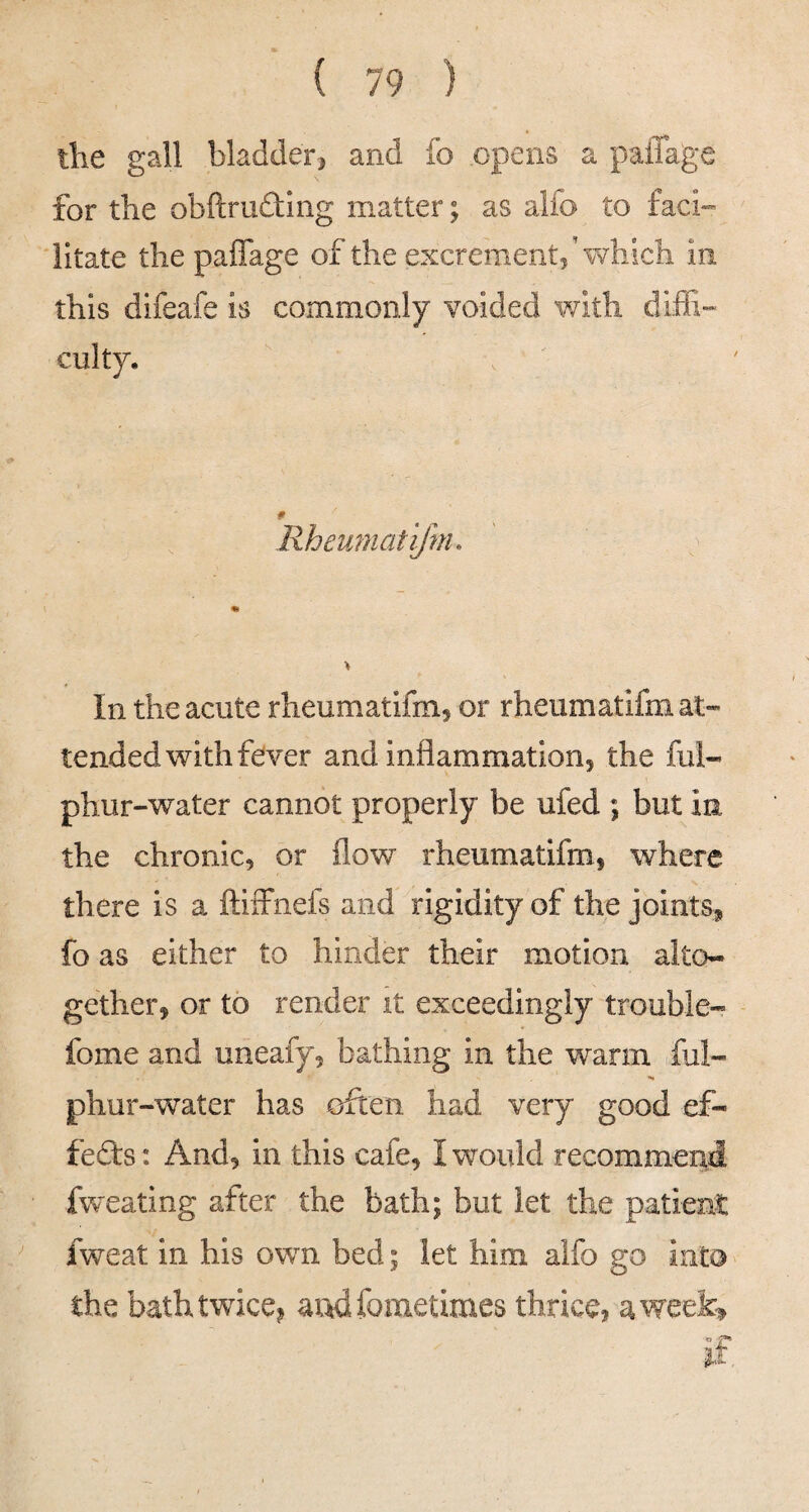 the gall bladder^ and fo opens a paiTage for the obftrudting matter; as alfo to faci-- litate the paffage of the excrement, \Yhich in this dlfeafe is commonly voided with diffi¬ culty. Rheumatifm. > In the acute rheumatifm, or rheiimatifm at¬ tended with fever and inflammation, the ful- phur-water cannot properly be ufed ; but in the chronic, or flow rheumatifm, where there is a ftiffnefs and rigidity of the joints* fo as either to hinder their motion alto¬ gether, or to render it exceedingly trouble- fome and uneafy, bathing in the warm ful- phur-water has often had very good ef¬ fects : And, in this cafe, I would recommend fvv eating after the bath; but let the patient fweat in his own bed; let him alfo go into the bath twicej andfometimes thrice, aweel^ if