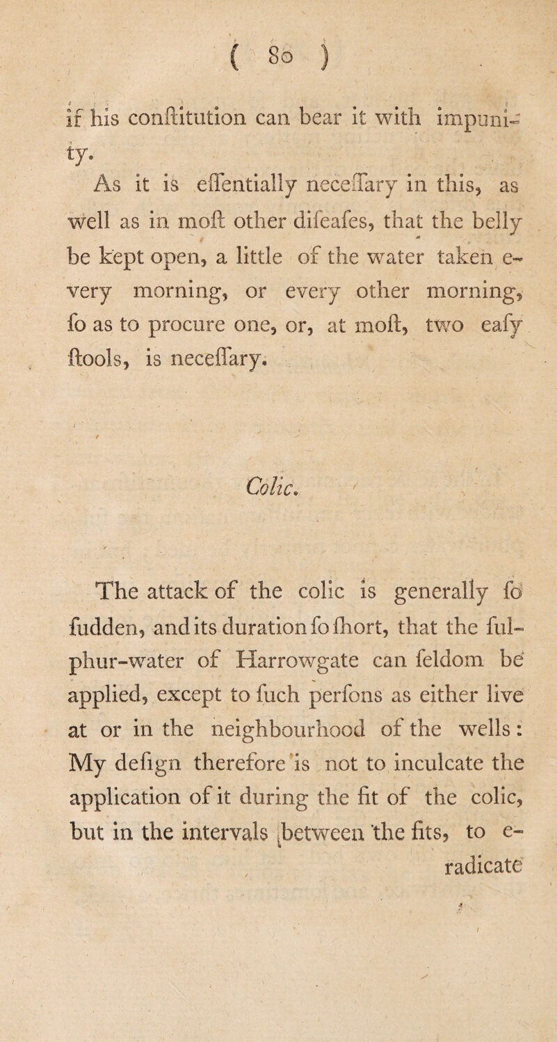 e ■ ' if his conftitution can bear it with impuni- ty. As it is effentially neceSary in this^ as well as in moft other difeafes, that the belly be kept open, a little of the water taken e- very morning, or every other morning, fo as to procure one, or, at moft, two eafy ftools, is neceflary. Colic, The attack of the colic is generally fo hidden, and its duration fo fliort, that the ful- phur-water of Harrowgate can feldom be applied, except to fuch perfons as either live at or in the neighbourhood of the wells: My deflgn therefore ds not to inculcate the application of it during the fit of the colic, but in the intervals ^between the fits, to e- radicate /