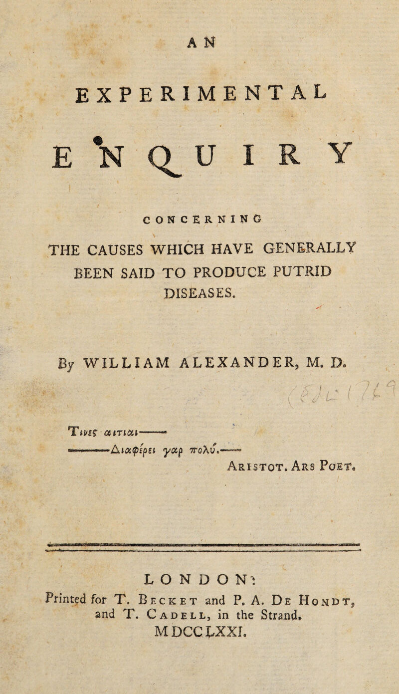 EXPERIMENTAL I f E *N Q U I R Y CONCERNING \ THE CAUSES WHICH HAVE GENERALLY BEEN SAID TO PRODUCE PUTRID DISEASES. By WILLIAM ALEXANDER, M. D. Tii/fr aiTiat—- Aristot. Ars Poet* .. X. . — , ,^ ^ ■ .t— . — ^ ^ ^ ^ ■ . - ■ . — L O N D O N i Printed for T. Becket and P, A. De HondTj and T. Cad ELL, in the Strand* MDCCXXXL