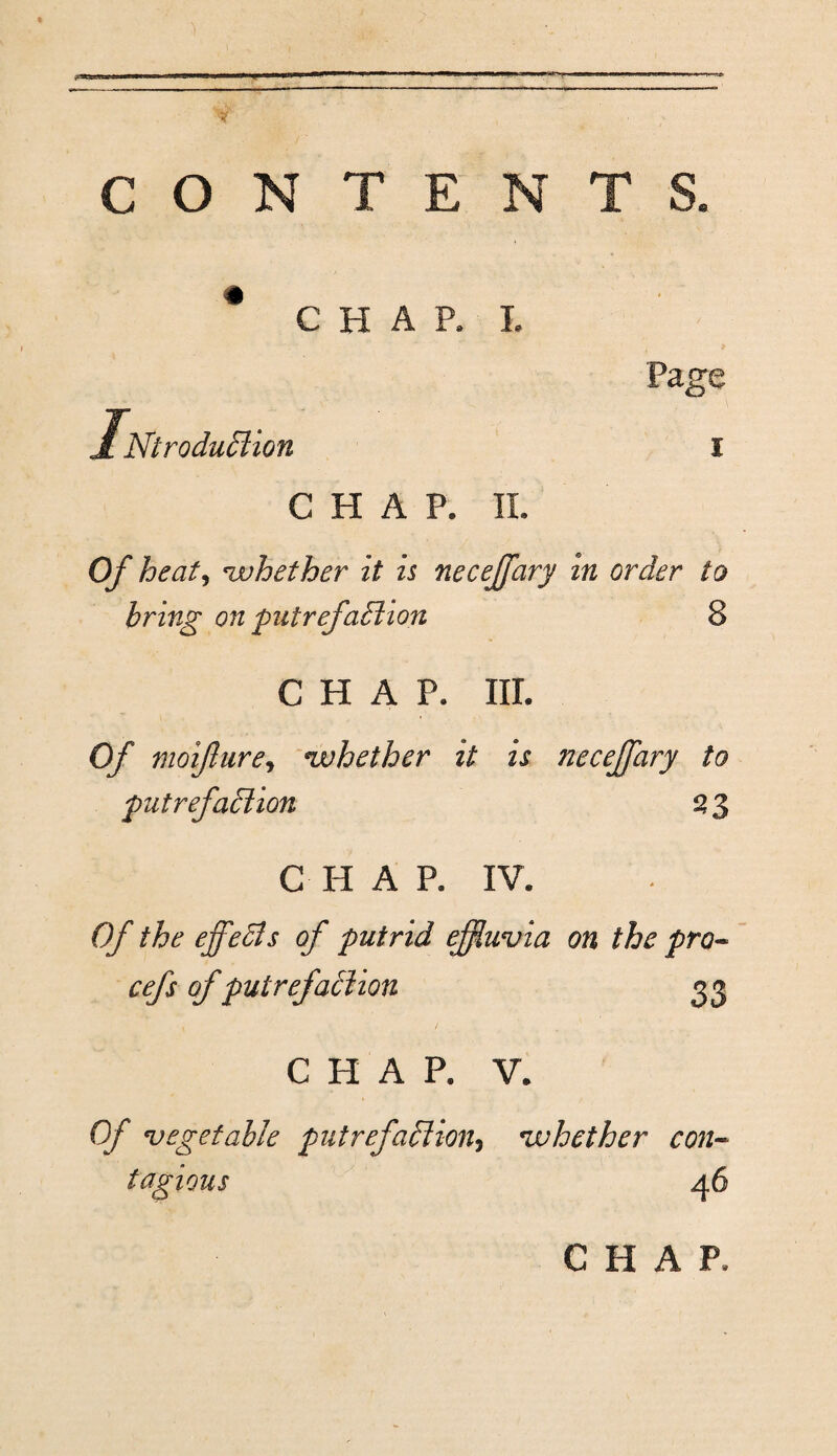 # CHAP, L Ntrodu£lion l CHAP. Oy heat^ whether it is necejfary in order to bring on piitrefaMion 8 CHAP. III. Of moifture^ njuhether it is necejfary to futrefadlion ^ 3 C H A P. IV. Of the effedls of putrid effiuvia on the pro- cefs of putrefaiiion 33 / CHAP. V. Of •vegetable piitrefaliion^ ivhether con~ tagious 46 CHAP.