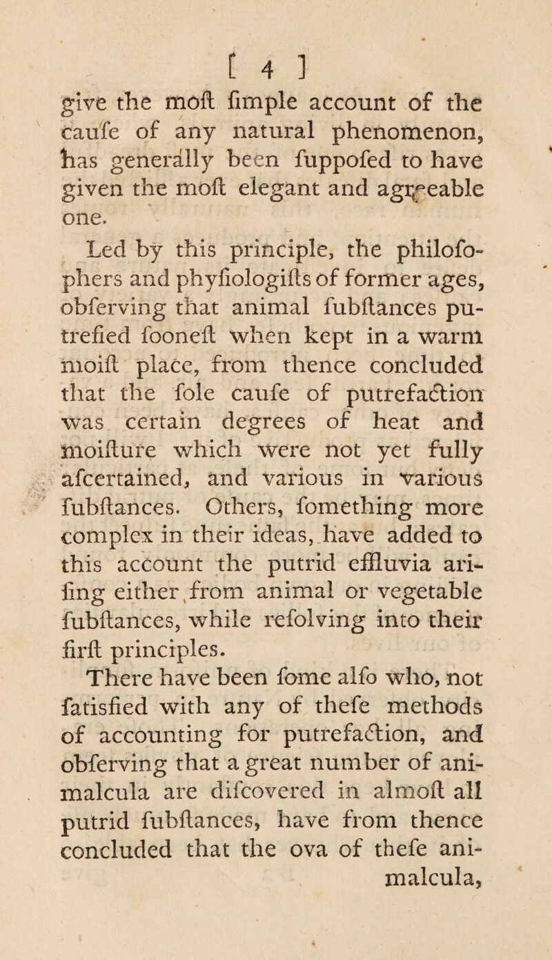 give the moft fimple account of the caufe of any iiatural phenomenon, has generally been fuppofed to have given the moft elegant and agi;eeable one. Led by this principle, the philofo- phers and phyfiologifts of former ages, obferving that animal fubftances pu¬ trefied fooneft when kept in a warm nioift place, from thence concluded that the foie caufe of putrefadtion was certain degrees of heat and moifture which were not yet fully afcertained, and various in various fubftances. Others, foraething more complex in their ideas, have added to this account the putrid effluvia ari- fing either,from animal or vegetable fubftances, while refolving into their firft principles. There have been fome alfo who, not fatisfied with any of thefe methods of accounting for putrefadlion, and obferving that a great number of ani- malcula are difcovered in almoft all putrid fubftances, have from thence concluded that the ova of thefe ani- malcula,