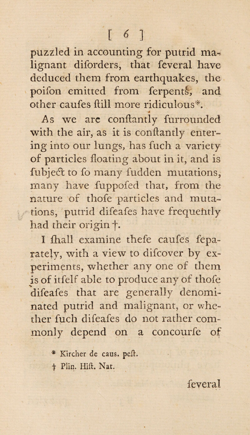 [ ^ ] puzzled in accounting for putrid ma^ lignant diforders, that feveral have deduced them from earthquakes, the poifon emitted from ferpentlj and other caufes ftill more ridiculous*. As we arc conftantly farrounded with the air, as it is conftantly enter¬ ing into our lungs, has fuch a variety of particles floating about in it, and is fubjeft to fo many fudden mutations, many have fuppofed that, from the nature of thofe particles and muta- tions, putrid difeafes have frequently had their origin f. I fhall examine thefe caufes fepa- ratejy, with a view to difcover by ex- periments, whether any one of them is of itfelf able to produce any of thofe difeafes that are generally denomi¬ nated putrid and malignant, or whe¬ ther fuch difeafes do not rather com¬ monly depend on a concourfe of * Kircher de caus. peft. t Plin. Hift. Nat. feveral