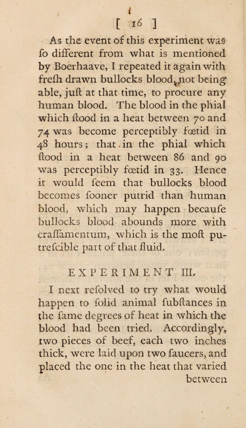 I ] As the event of this experiment was fo different from what is mentioned by Boerhaave, I repeated it again with frefh drawn bullocks blood^/iot being able, juft at that time, to procure any human blood. The blood in the phial which ftood in a heat between 70 and 74 was become perceptibly foetid in 48 hours; that, in the phial which ftood in a heat between 86 and 90 was perceptibly foetid in 33. Hence it would feem that bullocks blood becomes fooner putrid than human blood, which may happen becaufe bullocks blood abounds more wdth craffamentum, which is the moft pu- trefcible part of that fluid. \ EXPERIMENT' III. I next refolved to try what would happen to folk! animal fubftances in the fame degrees of heat in which the blood had been tried. Accordingly, two pieces of beef, each two inches thick, were laid upon two faucers, and placed the one in the heat that varied between