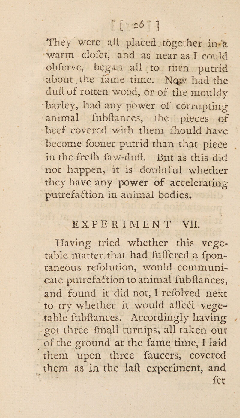 They were ail placed together in-a warm clofet, and as near as I could obferve, began all to turn putrid about, the fame time. Nc|w had the dull of rotten wood, or of the mouldy- barley, had any power of corrupting animal fubftances, the pieces of •beef covered with them fliould have become fooner putrid than that piece in the frefli faw-duft. But as this did not happen, it is doubtful v^rhether they have any power of accelerating putrefaflion in animal bodies. EXPERIMENT VII. Elaving tried whether this vege¬ table matter that had fuffered a fpon- taneous refolution, would communi¬ cate putrefaftion to animal fubftances, and found it did not, I refolved next to try whether it would affedt vege¬ table fubftances. Accordingly having got three fmall turnips, all taken out of the ground at the fame time, I laid them upon three faucets, covered them as in the laft experiment, and fet