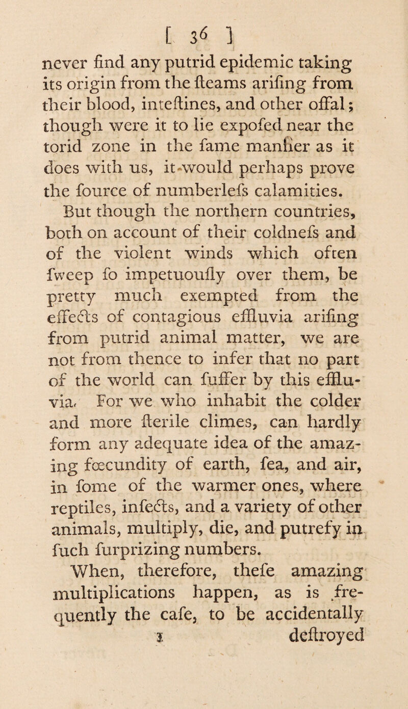 never find any putrid epidemic taking . its origin from the fleams arifing from their blood, inteflines, and other offal; though were it to lie expofed near the torid zone in the fame manlier as it does with us, it-would perhaps prove the fource of numberlefs calamities. But though the northern countries, both on account of their coldnefs and of the violent winds which often fweep fo impetuoufly over them, be pretty much exempted from the effefls of contagious effluvia arifing from putrid animal matter, we are not from thence to infer that no part of the world can fuffer by this efflu¬ via. For we who inhabit the colder and more flerile climes, can hardly form any adequate idea of the amaz¬ ing foecundity of earth, fea, and air, in fome of the warmer ones, where reptiles, infers, and a variety of other animals, multiply, die, and putrefy in., fuch furprizing numbers. When, therefore, thefe amazing- multiplications happen, as is fre¬ quently the cafe, to be accidentally j deftroyed