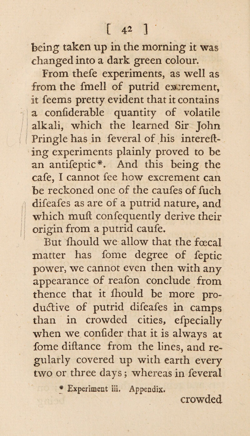 being taken up in the morning it was changed into a dark green colour. From thefe experiments, as well as from the fmell of putrid e»:rement, it feems pretty evident that it contains -[ a confiderable quantity of volatile IJ alkali, which the learned Sir John ( Pringle has in feveral of his intereft- ing experiments plainly proved to be an antifeptic*. And this being the cafe, I cannot fee how excrement can be reckoned one of the caufes of fuch /I difeafes as are of a putrid nature, and Iwhich mull confequently derive their j origin fi'om a putrid caufe. ' But fhould we allow that the foecal matter has fome degree of feptic power, we cannot even then with any appearance of reafon conclude from thence that it fhould be more pro- dudive of putrid difeafes in camps than in crowded cities, efpecially when we confider that it is always at fome diftance from the lines, and re¬ gularly covered up with earth every two or three days; whereas in feveral * Experiment iii. Appendix. crowded