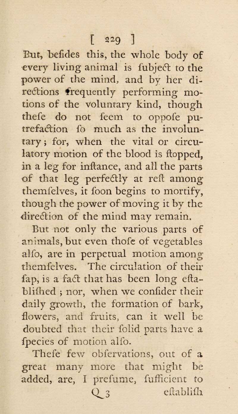 But, Belides this, the whole body of every living animal is fubjeft to the power of the mind, and by Her di- reftions frequently performing mo¬ tions of the Voluntary kind, though thefe do not feem to oppofe pu¬ trefaction fo much as the involun¬ tary ; for, when the vital or circu¬ latory motion of the blood is flopped, in a leg for inflance, and all the parts of that leg perfectly at refl among themfelves, it foon begins to mortify, though the power of moving it hj the direction of the mind may remain. But not only the various parts of animals, but even thofc of vegetables alfo, are in perpetual motion among themfelves. The circulation of their fap, is a fadt that has been long efla- bliihed ; nor, when we confider their daily growth, the formation of bark, flowers, and fruits, can it well be doubted that their folid parts have a fpecies of motion alfo. Thefe fev/ obfervatioiis, out of a great many more that might be added, are, I prefume, fufFicient to 0^3 cflablifii