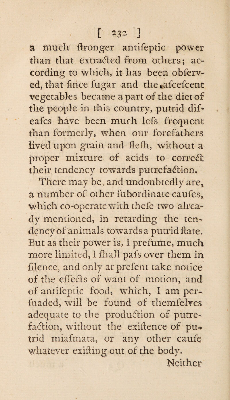 ( ' [ 232 ■] n much flronger antifeptic power than that extrafted from others; ac¬ cording to which, it has been obferv- ed, that lirice fugar and the cafcefcent vegetables became apart of the diet of the people in this country, putrid dif- eafes have been much lefs frequent than formerly, when our forefathers lived upon grain and flefli, without a proper mixture of acids to correct their tendency towards putrefadlion. There may be, and undoubtedly are, a number of other fubordinate caufes, which co-operate wdth thefe two alrea¬ dy mentioned, in retarding the ten¬ dency of animals towards a putrid date. But as their power is, I prefume, much more limited, I lhall pafs over them in filence, and only at prefent take notice of the efiefts of want of motion, and of antifeptic food, which, I am per- fiiaded, will be found of themfelves adequate to the prodiicdion of putre- faftion, without the exiftence of pu-^ trid miafmata, or any other caufe whatever exiftiog out of the body. Neither
