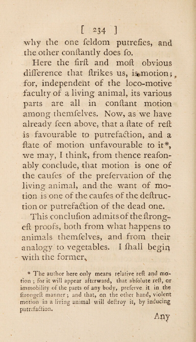 why the one feldom putrefies, and the other conflantly does fo. Here the firfl: and moft obvious (difference that ftrikes us, isfxmotion; ^ for, independent of the loco-motive faculty of a living animal, its various parts are all in conftant motion among themfelves. Now, as we have already feen above, that a flate of reft is favourable to putrefacflion, and a ftaie of motion unfavourable to it^, we may, I think, from thence reafon- ably conclude, that motion is one of the caufes of the prefervation of the living animal, and the want of mo¬ tion is one of the caufes of the deftruc- tioii or putrefaftion of the dead one. This conclufion admits of the ftrong- eft proofs, both from what happens to animals themfelves, and from their analogy to vegetables. I fliall begin with the former., * The author here only means relative reft and mo¬ tion ; for it will appear afterward, that abfolute reff, or immobility of the parts of any body, preferve it in the itrongeft manner; and that, on the other hand, violent motion in a living animal will deftroy it, by inducing putrcfadtion.