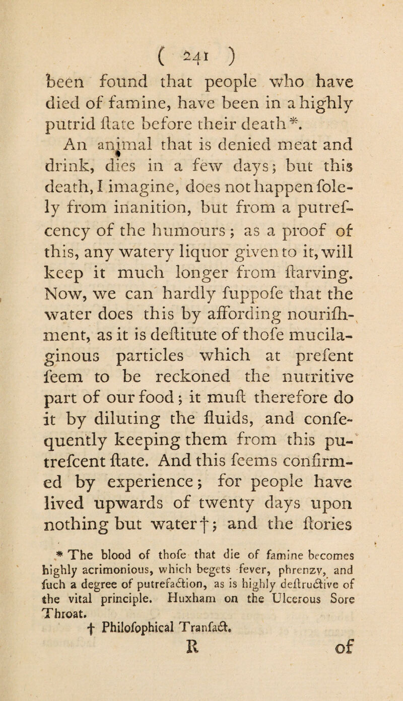 been found that people who have died of famine, have been in a highly putrid Hate before their death An animal that is denied meat and drink, dies in a few days; but this death, I imagine, does not happen foie- iy from inanition, but from a putref- cency of the humours; as a proof of this, any watery liquor given to it, will keep it much longer from ftarving. Now, we can' hardly fuppofe that the water does this by affording nourifh-^ ment, as it is deftitute of thofe mucila¬ ginous particles which at prefent feem to be reckoned the nutritive part of our food; it muft therefore do it by diluting the fluids, and confe- quently keeping them from this pu-' trefcent ftate. And this feems confirm¬ ed by experience; for people have lived upwards of twenty days upon nothing but water f; and the ftories * The blood of thofe that die of famine becomes highly acrimonious, which begets fever, phrenzy, and fuch a degree of putrefa61:ion, as is highly deftru^five of the vital principle. Huxham on the Ulcerous Sore Throat. f Philofophical Tranfa£f. R of