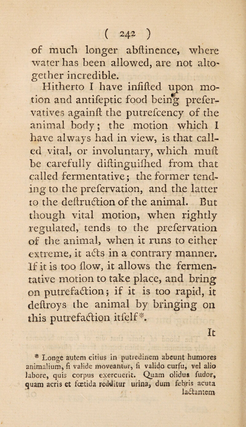of much longer abflinence, where water has been allowed, are not alto^ gether incredible. Hitherto I have infilled upon mo¬ tion and antifeptic food being prefer- vatives againll the putrefcency of the animal body; the motion which 1 have always had in view, is that call¬ ed ^vital, or involuntary, which mull be carefully diftinguillied from that called fermentative; the former tend¬ ing to the prefervation, and the latter to the dellrudlion of the animal. But though vital motion, when rightly regulated, tends to the prefervation of the animal, when it runs to either extreme, it a6ls in a contrary naanner. If it is too flow, it allows the fermen¬ tative motion to take place, and bring on putrefadlion; if it is too rapid, it deftroys the animal by bringing on this putrefaction itfelf It - I ^ Longe autem citius in putrecilnem abcunt humores aniraalium, fi valide moveantur, fi valido curfu, vel alio labore, quis corpus exercuerit. Quam olidus fudor, quam acris et fcetida red^itur urina, dum febrls acuta ladantem