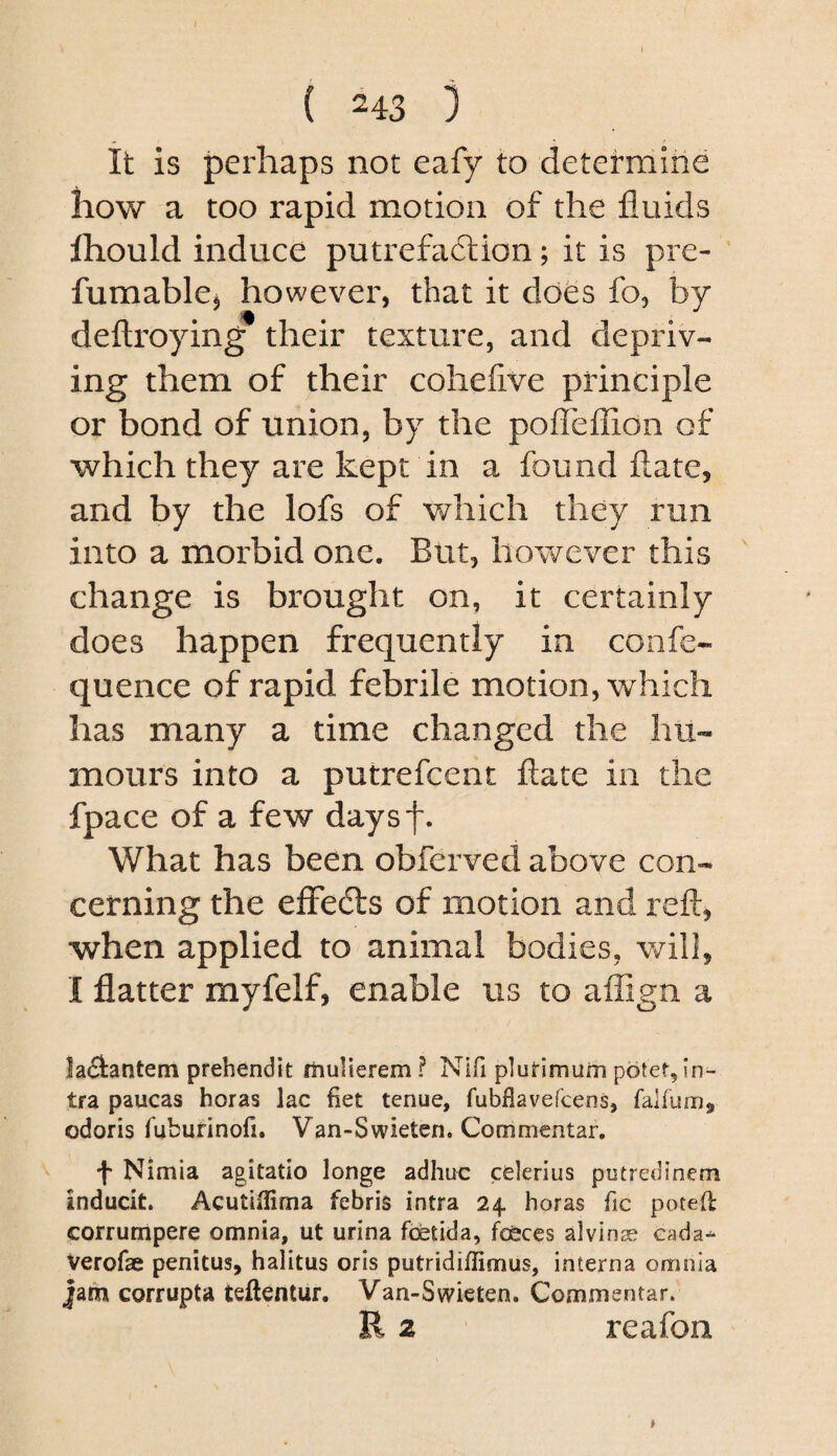 it is perhaps not eafy to determine how a too rapid motion of the fluids Ihould induce putrefa6lion; it is pre- fumablcj however, that it does fo, by deftroying their texture, and depriv¬ ing them of their cohelive principle or bond of union, by the poffeffion of which they are kept in a found flate, and by the lofs of which they run into a morbid one. But, however this change is brought on, it certainly does happen frequently in confe- quence of rapid febrile motion, which has many a time changed the hu¬ mours into a putrefcent fl;ate in the fpace of a few daysf. What has been obferved above con¬ cerning the efFedls of motion and reft, when applied to animal bodies, will, I flatter myfelf, enable us to affign a laAantem prehendit rhulierem ? Nifi plutimum potef, in^ tra paucas boras lac fiet tenue, fubflavefcens, falium, odoris fuburinofi. Van-Swieten. Commentar. Nimia agitatio longe adhuc cclerius putredinem inducit. Acutiilima febris intra 24 boras fic poted corrumpere omnia, ut urina fcetida, forces alvinae eada^ Verofae penitus, balitus oris putridiflimus, interna omnia jam corrupta teftentur. Van-Swieten. Commentar. R z reafon