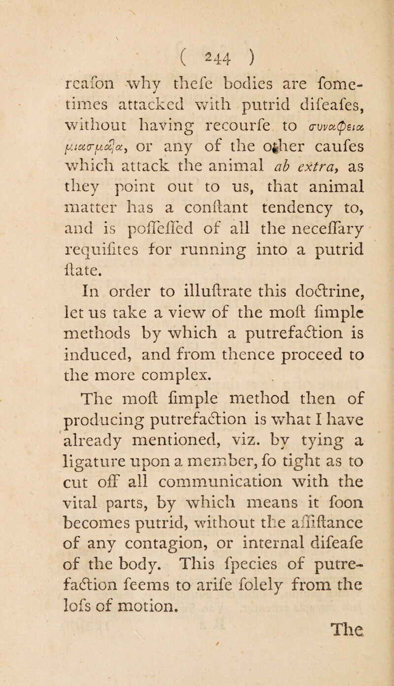 rcafon why thefe bodies are fome- times attacked with putrid difeafes, without having recourfe to (rvva(peia, or any of the o^her caufes which attack the animal ab extra, as they point out to us, that animal matter has a conftant tendency to, and is poffeiTed of all the necelTary requifites for running into a putrid ftate. In order to illuftrate this dodlrine, let us take a view of the moft iimplc methods by which a putrefa6tion is induced, and from thence proceed to the more complex. The moft Ample method then of producing putrefadlion is v/hat I have already mentioned, viz. by tying a ligature upon a member, fo tight as to cut off all communication with the vital parts, by which means it foon becomes putrid, without the affiftance of any contagion, or internal difeafe of the body. This fpecies of putre- fadlion feems to arife folely from the lofs of motion. The
