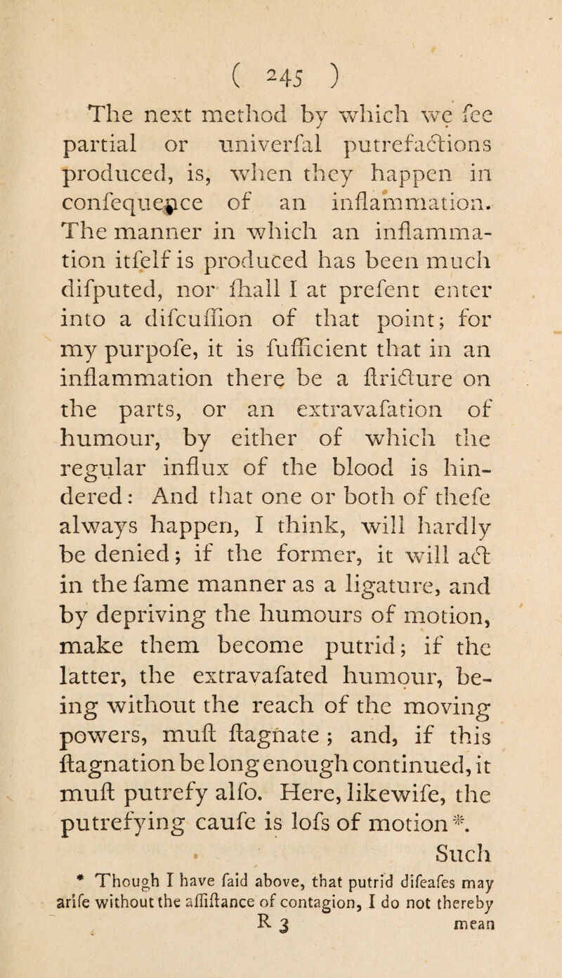 The next method by v/hicli we fee partial or nniverfal putrefaftions produced, is, when they happen in confeque|ice of an inflammation. The manner in which an inflamma¬ tion itfelf is produced has been much difputed, nor fliall I at prefent enter into a difcuffion of that point; for my purpofe, it is fufficient that in an inflammation there be a ftridure on the parts, or an extravafation of humour, by either of which the regular influx of the blood is hin¬ dered : And that one or both of thefe always happen, I think, will hardly be denied; if the former, it will adt in the fame manner as a ligature, and by depriving the humours of motion, make them become putrid; if the latter, the extravafated humour, be¬ ing without the reach of the moving powers, muff flagnate ; and, if this ftagnation be long enough continued, it muff putrefy alfo. Here, likev/ife, the putrefying caufe is lofs of motion 'n • Such * Though I have faid above, that putrid difeafes may arife without the affiflance of contagion, I do not thereby R 3 mean